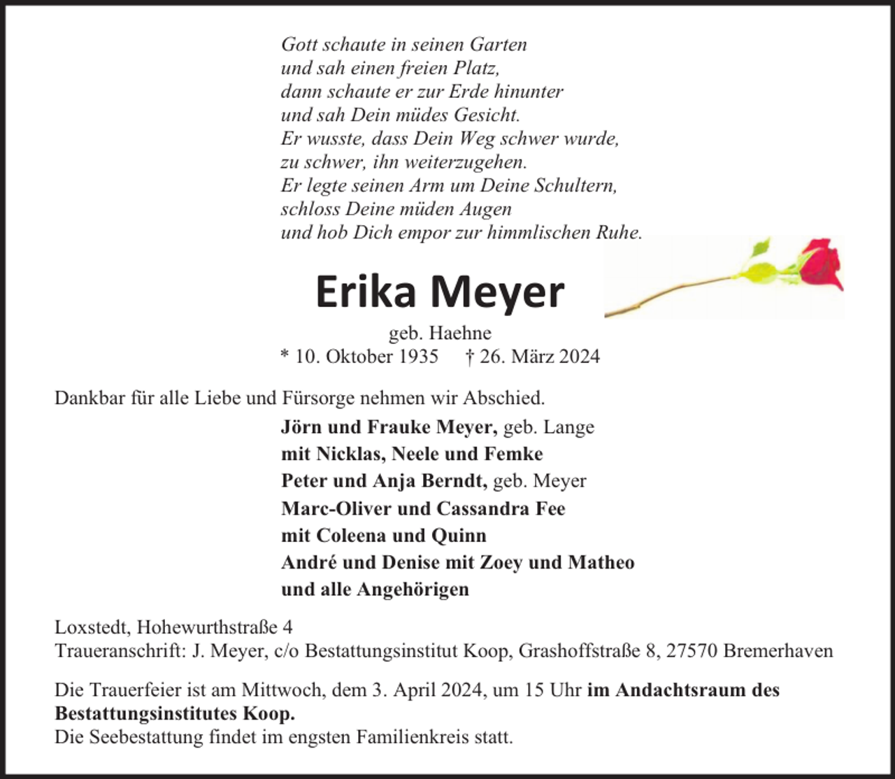 <p>Gott schaute in seinen Garten<br />und sah einen freien Platz,<br />dann schaute er zur Erde hinunter<br />und sah Dein müdes Gesicht.<br />Er wusste, dass Dein Weg schwer wurde,<br />zu schwer, ihn weiterzugehen.<br />Er legte seinen Arm um Deine Schultern,<br />schloss Deine müden Augen<br />und hob Dich empor zur himmlischen Ruhe.</p><p>Erika Meyer</p><p>geb. Haehne<br />* 10. Oktober 1935 † 26. März 2024<br />Dankbar für alle Liebe und Fürsorge nehmen wir Abschied.<br />Jörn und Frauke Meyer, geb. Lange<br />mit Nicklas, Neele und Femke<br />Peter und Anja Berndt, geb. Meyer<br />Marc-Oliver und Cassandra Fee<br />mit Coleena und Quinn<br />André und Denise mit Zoey und Matheo<br />und alle Angehörigen<br />Loxstedt, Hohewurthstraße 4<br />Traueranschrift: J. Meyer, c/o Bestattungsinstitut Koop, Grashoffstraße 8, 27570 Bremerhaven<br />Die Trauerfeier ist am Mittwoch, dem 3. April 2024, um 15 Uhr im Andachtsraum des<br />Bestattungsinstitutes Koop.<br />Die Seebestattung findet im engsten Familienkreis statt.</p>