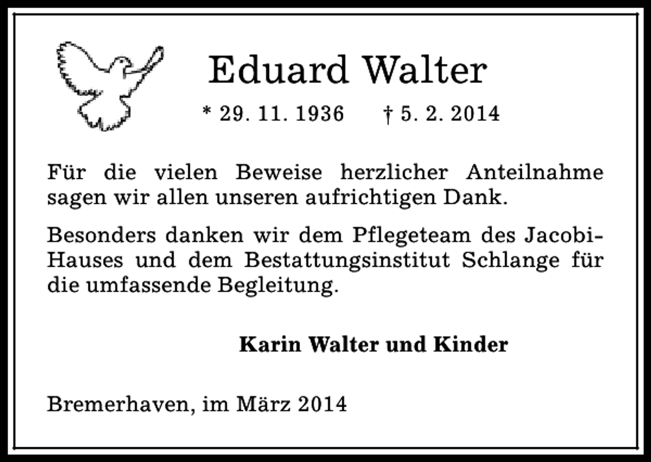 <p>Eduard Walter<br />* 29. 11. 1936</p><p>† 5. 2. 2014</p><p>Für die vielen Beweise herzlicher Anteilnahme<br />sagen wir allen unseren aufrichtigen Dank.<br />Besonders danken wir dem Pflegeteam des JacobiHauses und dem Bestattungsinstitut Schlange für<br />die umfassende Begleitung.<br />Karin Walter und Kinder<br />Bremerhaven, im März 2014</p>