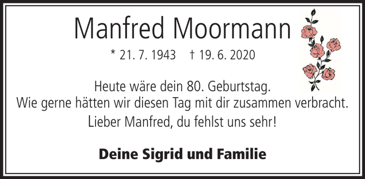 <p>Manfred Moormann<br />* 21. 7. 1943 † 19. 6. 2020</p><p>Heute wäre dein 80. Geburtstag.<br />Wie gerne hätten wir diesen Tag mit dir zusammen verbracht.<br />Lieber Manfred, du fehlst uns sehr!<br />Deine Sigrid und Familie</p>