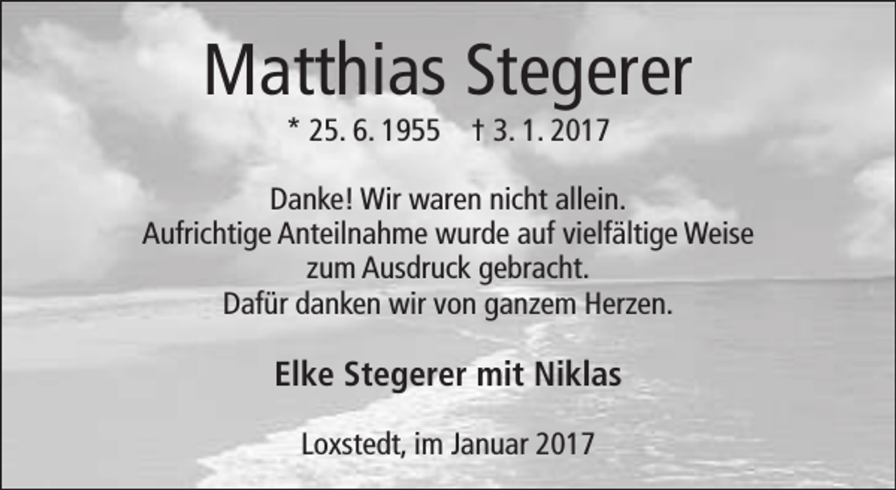<p>Matthias Stegerer<br />* 25. 6. 1955 † 3. 1. 2017</p><p>Danke! Wir waren nicht allein.<br />Aufrichtige Anteilnahme wurde auf vielfältige Weise<br />zum Ausdruck gebracht.<br />Dafür danken wir von ganzem Herzen.</p><p>Elke Stegerer mit Niklas<br />Loxstedt, im Januar 2017</p>