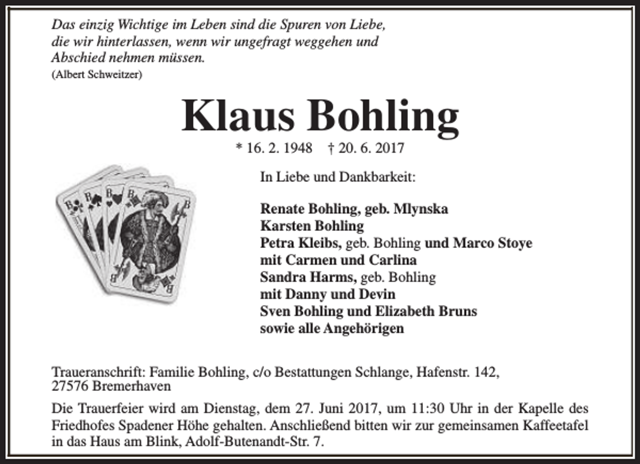 <p>Das einzig Wichtige im Leben sind die Spuren von Liebe,<br />die wir hinterlassen, wenn wir ungefragt weggehen und<br />Abschied nehmen müssen.<br />(Albert Schweitzer)</p><p>Klaus Bohling<br />* 16. 2. 1948</p><p>† 20. 6. 2017</p><p>In Liebe und Dankbarkeit:<br />Renate Bohling, geb. Mlynska<br />Karsten Bohling<br />Petra Kleibs, geb. Bohling und Marco Stoye<br />mit Carmen und Carlina<br />Sandra Harms, geb. Bohling<br />mit Danny und Devin<br />Sven Bohling und Elizabeth Bruns<br />sowie alle Angehörigen<br />Traueranschrift: Familie Bohling, c/o Bestattungen Schlange, Hafenstr. 142,<br />27576 Bremerhaven<br />Die Trauerfeier wird am Dienstag, dem 27. Juni 2017, um 11:30 Uhr in der Kapelle des<br />Friedhofes Spadener Höhe gehalten. Anschließend bitten wir zur gemeinsamen Kaffeetafel<br />in das Haus am Blink, Adolf-Butenandt-Str. 7.</p>