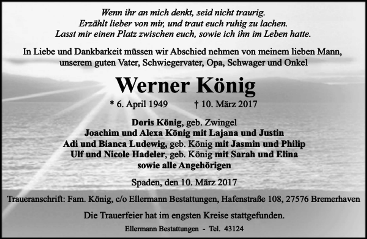 <p>Wenn ihr an mich denkt, seid nicht traurig.<br />Erzählt lieber von mir, und traut euch ruhig zu lachen.<br />Lasst mir einen Platz zwischen euch, sowie ich ihn im Leben hatte.<br />In Liebe und Dankbarkeit müssen wir Abschied nehmen von meinem lieben Mann,<br />unserem guten Vater, Schwiegervater, Opa, Schwager und Onkel</p><p>Werner König</p><p>* 6. April 1949</p><p>† 10. März 2017</p><p>Doris König, geb. Zwingel<br />Joachim und Alexa König mit Lajana und Justin<br />Adi und Bianca Ludewig, geb. König mit Jasmin und Philip<br />Ulf und Nicole Hadeler, geb. König mit Sarah und Elina<br />sowie alle Angehörigen<br />Spaden, den 10. März 2017<br />Traueranschrift: Fam. König, c/o Ellermann Bestattungen, Hafenstraße 108, 27576 Bremerhaven</p><p>Die Trauerfeier hat im engsten Kreise stattgefunden.<br />Ellermann Bestattungen - Tel. 43124</p>