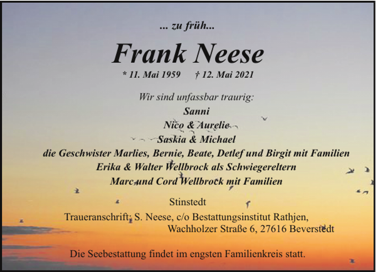 <p>... zu früh...</p><p>Frank Neese<br />* 11. Mai 1959</p><p>† 12. Mai 2021</p><p>Wir sind unfassbar traurig:<br />Sanni<br />Nico &amp; Aurelie<br />Saskia &amp; Michael<br />die Geschwister Marlies, Bernie, Beate, Detlef und Birgit mit Familien<br />Erika &amp; Walter Wellbrock als Schwiegereltern<br />Marc und Cord Wellbrock mit Familien<br />Stinstedt<br />Traueranschrift: S. Neese, c/o Bestattungsinstitut Rathjen,<br />Wachholzer Straße 6, 27616 Beverstedt<br />Die Seebestattung findet im engsten Familienkreis statt.</p>