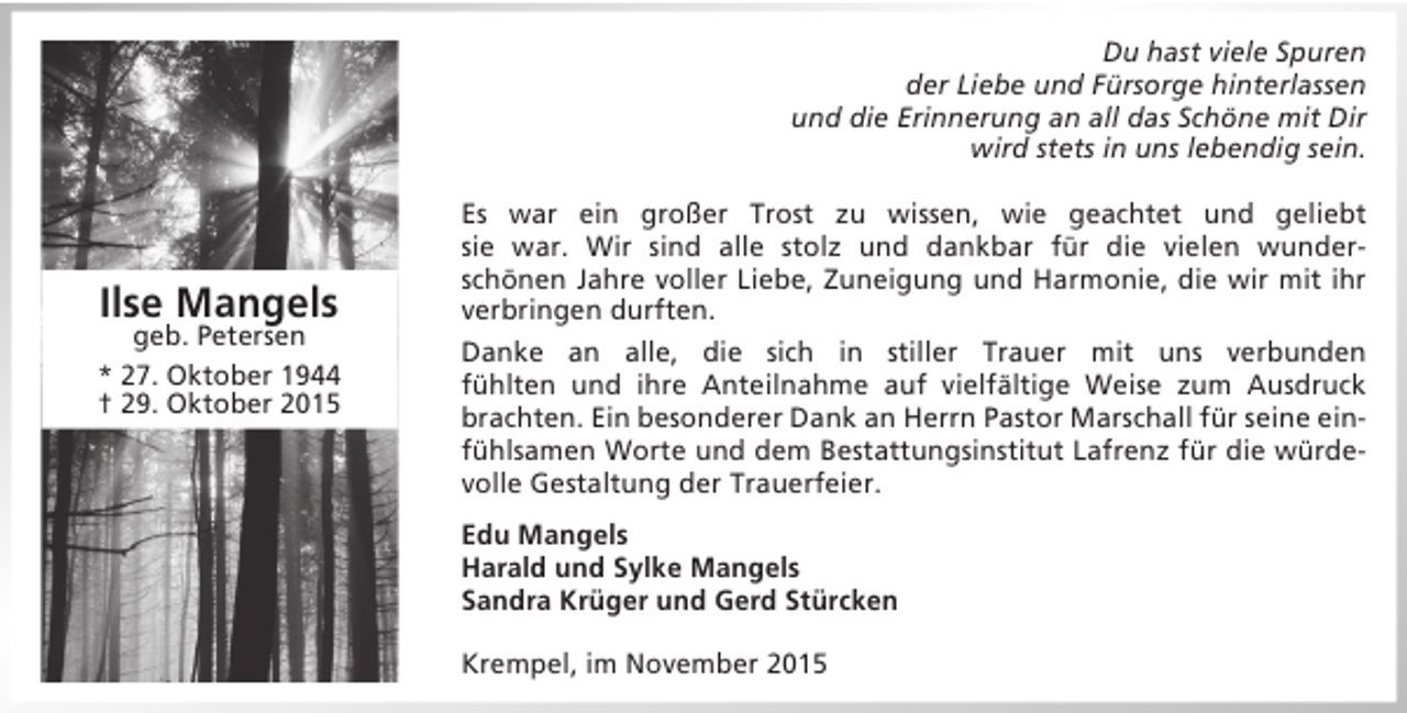 <p>Du hast viele Spuren<br />der Liebe und Fürsorge hinterlassen<br />und die Erinnerung an all das Schöne mit Dir<br />wird stets in uns lebendig sein.</p><p>Ilse Mangels</p><p>geb. Petersen<br />* 27. Oktober 1944<br />† 29. Oktober 2015</p><p>Es war ein großer Trost zu wissen, wie geachtet und geliebt<br />sie war. Wir sind alle stolz und dankbar für die vielen wunderschönen Jahre voller Liebe, Zuneigung und Harmonie, die wir mit ihr<br />verbringen durften.<br />Danke an alle, die sich in stiller Trauer mit uns verbunden<br />fühlten und ihre Anteilnahme auf vielfältige Weise zum Ausdruck<br />brachten. Ein besonderer Dank an Herrn Pastor Marschall für seine einfühlsamen Worte und dem Bestattungsinstitut Lafrenz für die würdevolle Gestaltung der Trauerfeier.<br />Edu Mangels<br />Harald und Sylke Mangels<br />Sandra Krüger und Gerd Stürcken<br />Krempel, im November 2015</p>