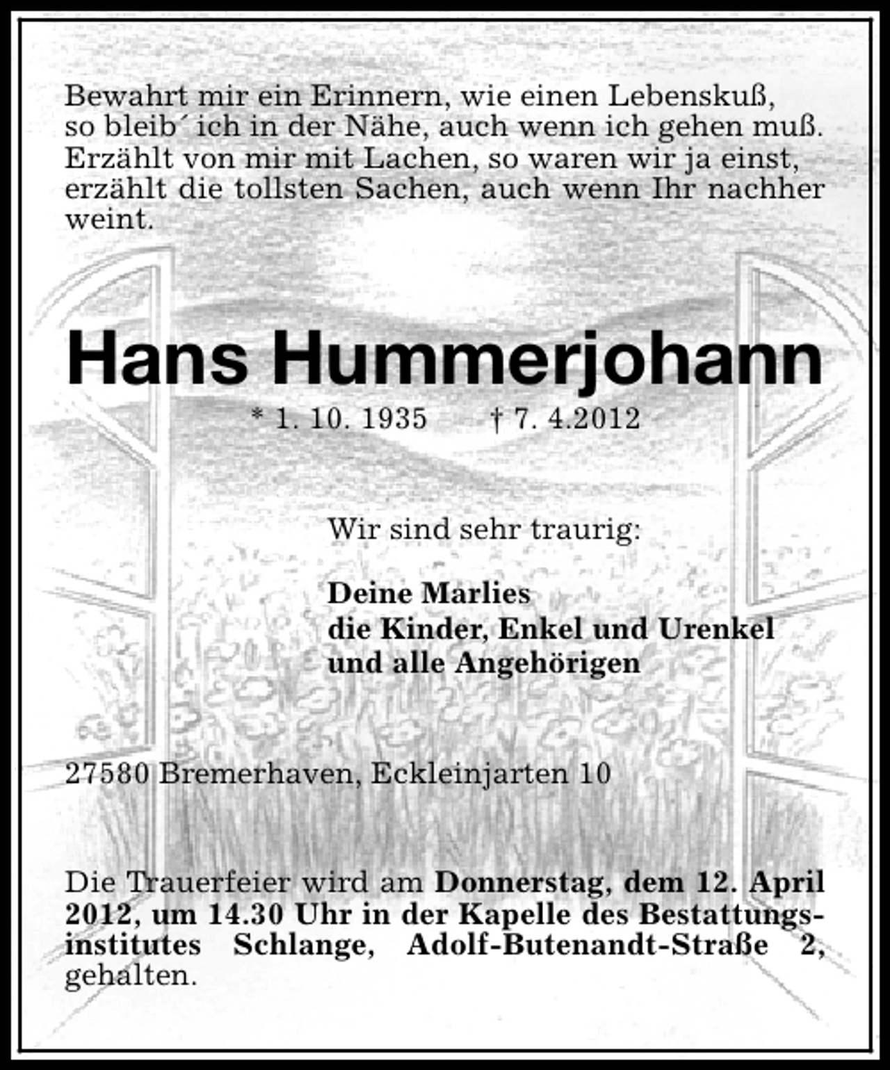 <p>Bewahrt mir ein Erinnern, wie einen Lebenskuß,<br />so bleib´ ich in der Nähe, auch wenn ich gehen muß.<br />Erzählt von mir mit Lachen, so waren wir ja einst,<br />erzählt die tollsten Sachen, auch wenn Ihr nachher<br />weint.</p><p>Hans Hummerjohann<br />* 1. 10. 1935</p><p>† 7. 4.2012</p><p>Wir sind sehr traurig:<br />Deine Marlies<br />die Kinder, Enkel und Urenkel<br />und alle Angehörigen<br />27580 Bremerhaven, Eckleinjarten 10<br />Die Trauerfeier wird am Donnerstag, dem 12. April<br />2012, um 14.30 Uhr in der Kapelle des Bestattungsinstitutes Schlange, Adolf-Butenandt-Straße 2,<br />gehalten.</p>