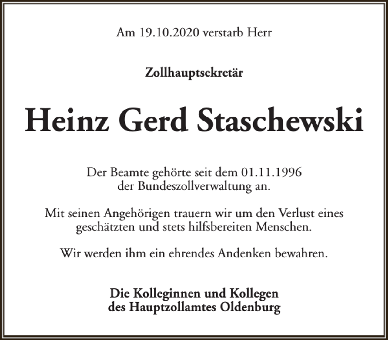 <p>Am 19.10.2020 verstarb Herr<br />Zollhauptsekretär</p><p>Heinz Gerd Staschewski<br />Der Beamte gehörte seit dem 01.11.1996<br />der Bundeszollverwaltung an.<br />Mit seinen Angehörigen trauern wir um den Verlust eines<br />geschätzten und stets hilfsbereiten Menschen.<br />Wir werden ihm ein ehrendes Andenken bewahren.<br />Die Kolleginnen und Kollegen<br />des Hauptzollamtes Oldenburg</p>