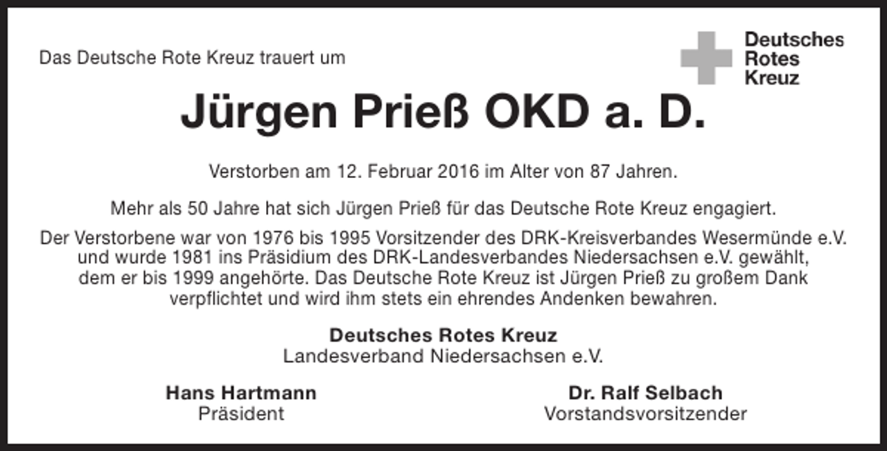 <p>Das Deutsche Rote Kreuz trauert um</p><p>Jürgen Prieß OKD a. D.<br />Verstorben am 12. Februar 2016 im Alter von 87 Jahren.<br />Mehr als 50 Jahre hat sich Jürgen Prieß für das Deutsche Rote Kreuz engagiert.<br />Der Verstorbene war von 1976 bis 1995 Vorsitzender des DRK-Kreisverbandes Wesermünde e.V.<br />und wurde 1981 ins Präsidium des DRK-Landesverbandes Niedersachsen e.V. gewählt,<br />dem er bis 1999 angehörte. Das Deutsche Rote Kreuz ist Jürgen Prieß zu großem Dank<br />verpflichtet und wird ihm stets ein ehrendes Andenken bewahren.<br />Deutsches Rotes Kreuz<br />Landesverband Niedersachsen e.V.<br />Hans Hartmann<br />Präsident</p><p>Dr. Ralf Selbach<br />Vorstandsvorsitzender</p>