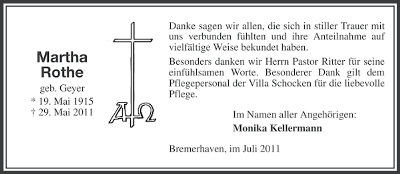 <p>Martha<br />Rothe<br />geb. Geyer<br />* 19. Mai 1915<br />† 29. Mai 2011</p><p>Danke sagen wir allen, die sich in stiller Trauer mit<br />uns verbunden fühlten und ihre Anteilnahme auf<br />vielfältige Weise bekundet haben.<br />Besonders danken wir Herrn Pastor Ritter für seine<br />einfühlsamen Worte. Besonderer Dank gilt dem<br />Pflegepersonal der Villa Schocken für die liebevolle<br />Pflege.<br />Im Namen aller Angehörigen:<br />Monika Kellermann<br />Bremerhaven, im Juli 2011</p>