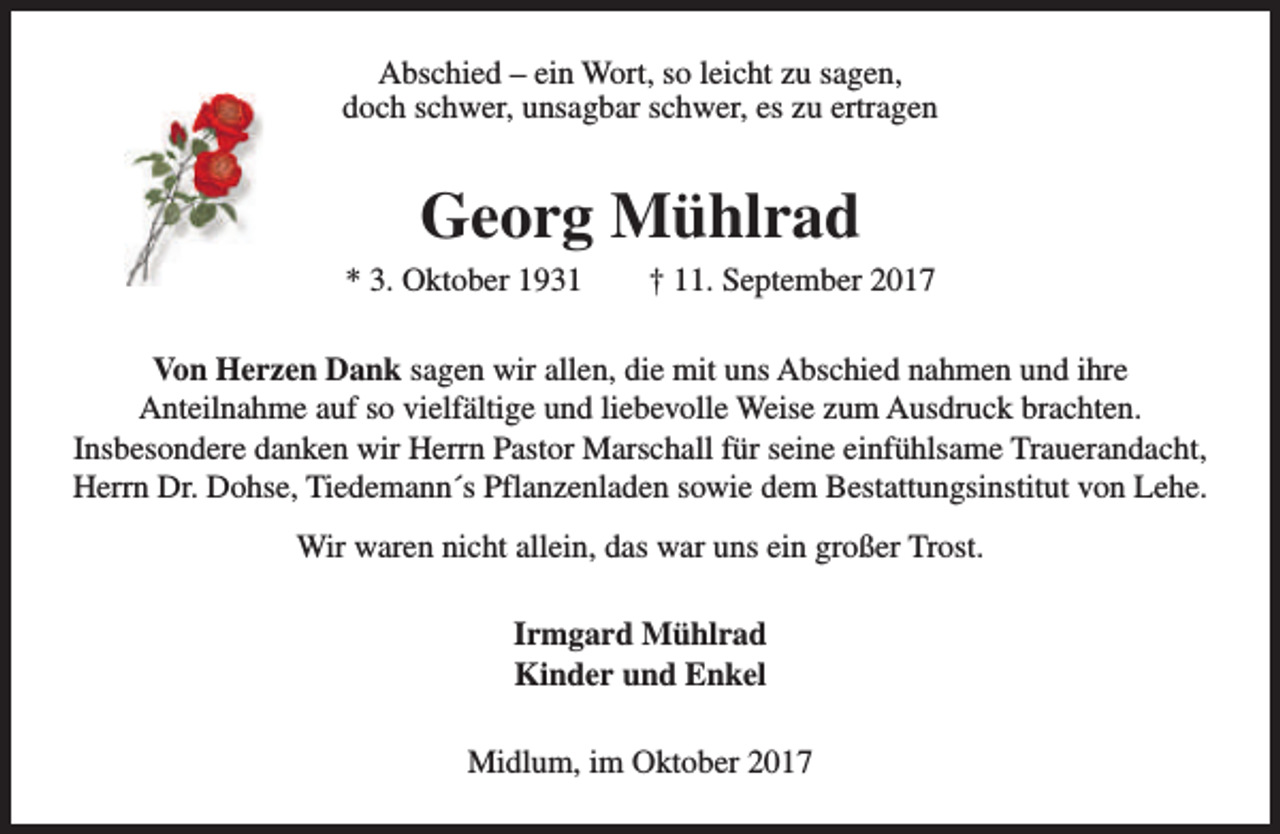 <p>Abschied – ein Wort, so leicht zu sagen,<br />doch schwer, unsagbar schwer, es zu ertragen</p><p>Georg Mühlrad</p><p>* 3. Oktober 1931</p><p>† 11. September 2017</p><p>Von Herzen Dank sagen wir allen, die mit uns Abschied nahmen und ihre<br />Anteilnahme auf so vielfältige und liebevolle Weise zum Ausdruck brachten.<br />Insbesondere danken wir Herrn Pastor Marschall für seine einfühlsame Trauerandacht,<br />Herrn Dr. Dohse, Tiedemann´s Pflanzenladen sowie dem Bestattungsinstitut von Lehe.<br />Wir waren nicht allein, das war uns ein großer Trost.<br />Irmgard Mühlrad<br />Kinder und Enkel<br />Midlum, im Oktober 2017</p>