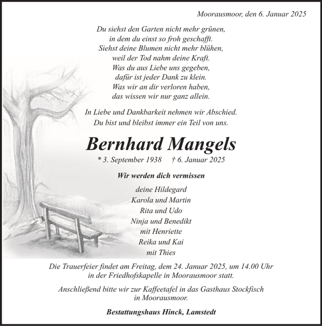 <p>Moorausmoor, den 6. Januar 2025<br />Du siehst den Garten nicht mehr grünen,<br />in dem du einst so froh geschafft.<br />Siehst deine Blumen nicht mehr blühen,<br />weil der Tod nahm deine Kraft.<br />Was du aus Liebe uns gegeben,<br />dafür ist jeder Dank zu klein.<br />Was wir an dir verloren haben,<br />das wissen wir nur ganz allein.<br />In Liebe und Dankbarkeit nehmen wir Abschied.<br />Du bist und bleibst immer ein Teil von uns.</p><p>Bernhard Mangels<br />* 3. September 1938</p><p>† 6. Januar 2025</p><p>Wir werden dich vermissen<br />deine Hildegard<br />Karola und Martin<br />Rita und Udo<br />Ninja und Benedikt<br />mit Henriette<br />Reika und Kai<br />mit Thies<br />Die Trauerfeier findet am Freitag, dem 24. Januar 2025, um 14.00 Uhr<br />in der Friedhofskapelle in Moorausmoor statt.<br />Anschließend bitte wir zur Kaffeetafel in das Gasthaus Stockfisch<br />in Moorausmoor.<br />Bestattungshaus Hinck, Lamstedt</p>