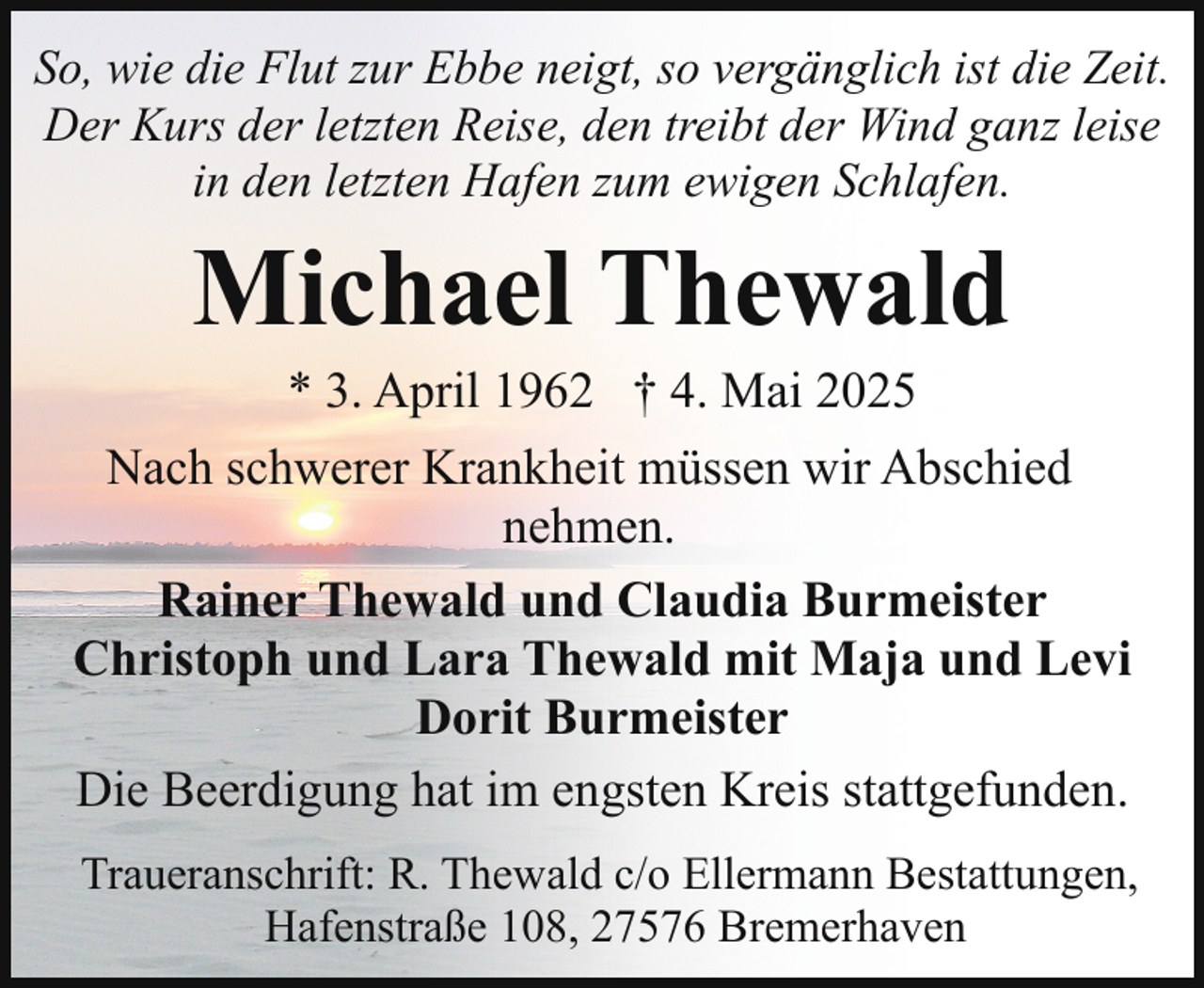 <p>So, wie die Flut zur Ebbe neigt, so vergänglich ist die Zeit.<br />Der Kurs der letzten Reise, den treibt der Wind ganz leise<br />in den letzten Hafen zum ewigen Schlafen.</p><p>Michael Thewald</p><p>* 3. April 1962 † 4. Mai 2025<br />Nach schwerer Krankheit müssen wir Abschied<br />nehmen.<br />Rainer Thewald und Claudia Burmeister<br />Christoph und Lara Thewald mit Maja und Levi<br />Dorit Burmeister<br />Die Beerdigung hat im engsten Kreis stattgefunden.<br />Traueranschrift: R. Thewald c/o Ellermann Bestattungen,<br />Hafenstraße 108, 27576 Bremerhaven</p>