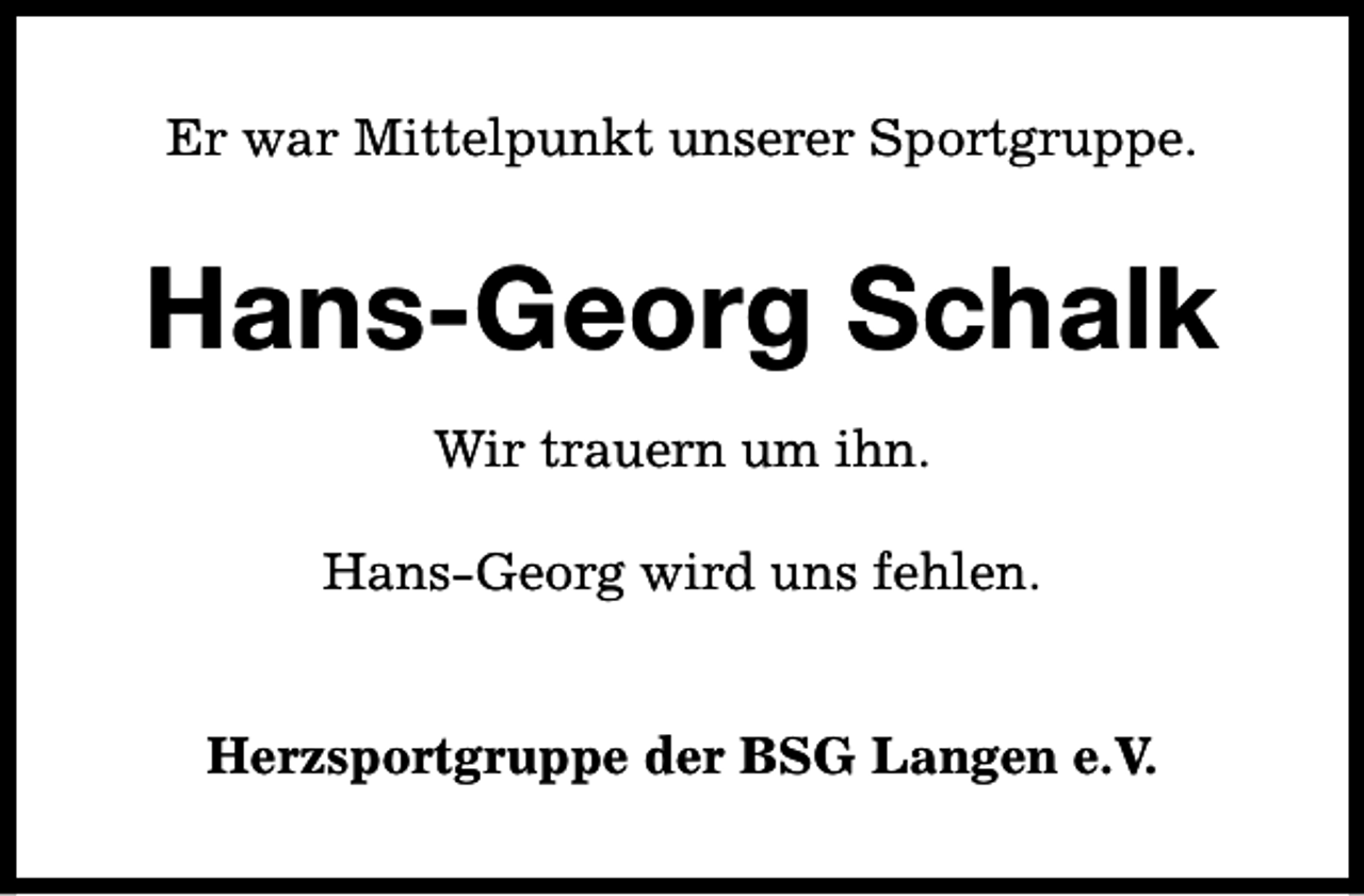 <p>Er war Mittelpunkt unserer Sportgruppe.</p><p>Hans-Georg Schalk<br />Wir trauern um ihn.<br />Hans-Georg wird uns fehlen.<br />Herzsportgruppe der BSG Langen e.V.</p>