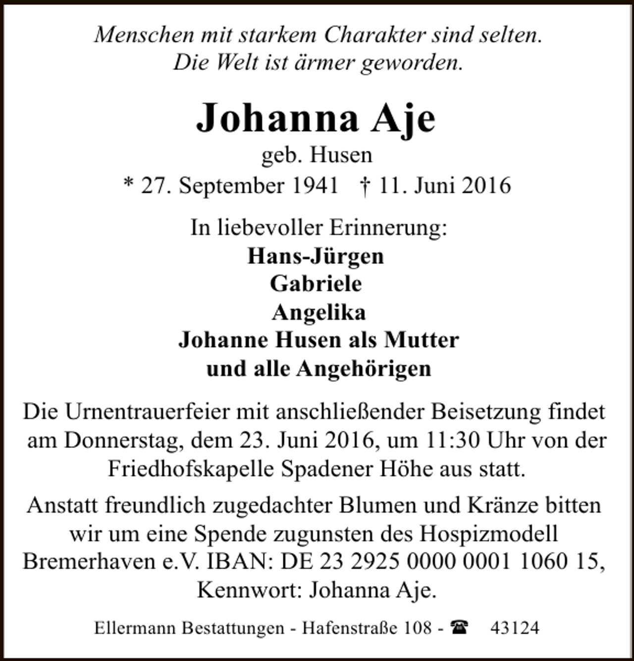 <p>Menschen mit starkem Charakter sind selten.<br />Die Welt ist ärmer geworden.</p><p>Johanna Aje</p><p>geb. Husen<br />* 27. September 1941 † 11. Juni 2016<br />In liebevoller Erinnerung:<br />Hans-Jürgen<br />Gabriele<br />Angelika<br />Johanne Husen als Mutter<br />und alle Angehörigen<br />Die Urnentrauerfeier mit anschließender Beisetzung findet<br />am Donnerstag, dem 23. Juni 2016, um 11:30 Uhr von der<br />Friedhofskapelle Spadener Höhe aus statt.<br />Anstatt freundlich zugedachter Blumen und Kränze bitten<br />wir um eine Spende zugunsten des Hospizmodell<br />Bremerhaven e.V. IBAN: DE 23 2925 0060 15,<br />Kennwort: Johanna Aje.<br />Ellermann Bestattungen - Hafenstraße 108 - (</p><p>43124</p>