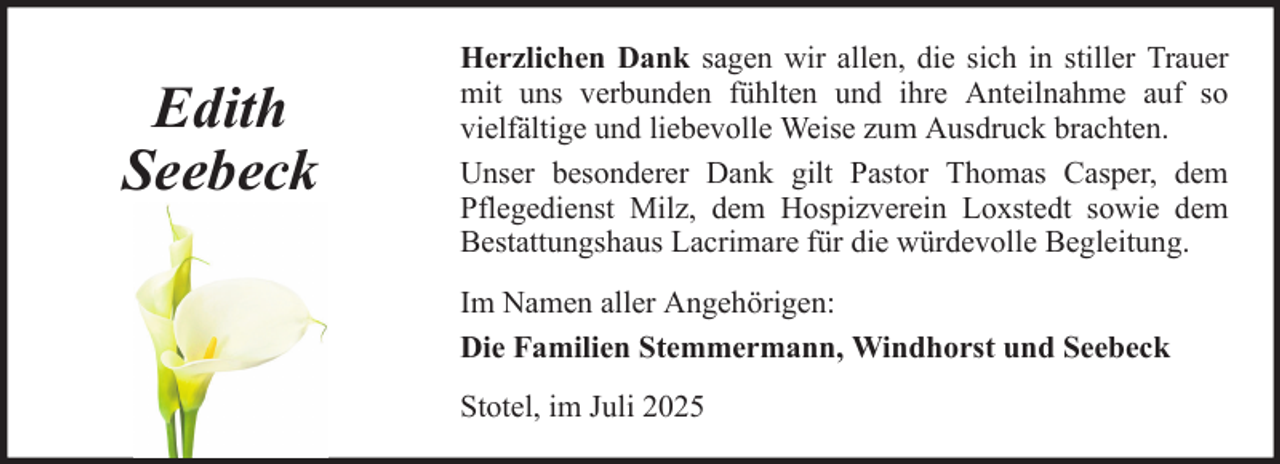 <p>Edith<br />Seebeck</p>
<p>Herzlichen Dank sagen wir allen, die sich in stiller Trauer<br />mit uns verbunden fühlten und ihre Anteilnahme auf so<br />vielfältige und liebevolle Weise zum Ausdruck brachten.<br />Unser besonderer Dank gilt Pastor Thomas Casper, dem<br />Pflegedienst Milz, dem Hospizverein Loxstedt sowie dem<br />Bestattungshaus Lacrimare für die würdevolle Begleitung.<br />Im Namen aller Angehörigen:<br />Die Familien Stemmermann, Windhorst und Seebeck<br />Stotel, im Juli 2025</p>