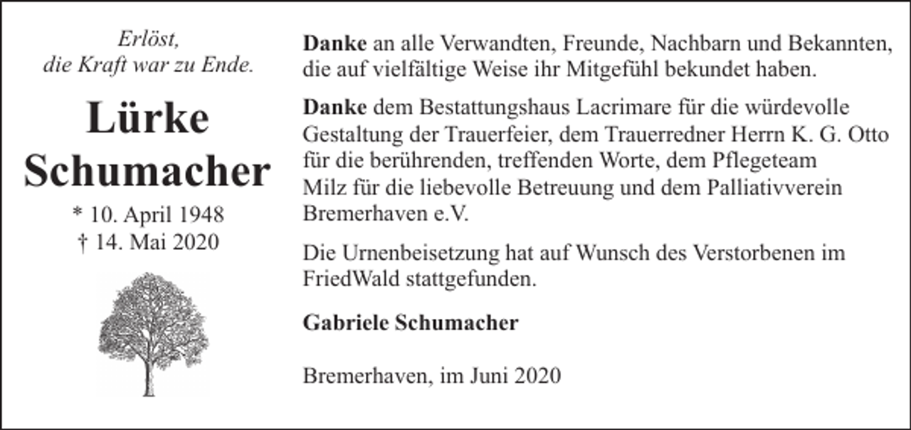<p>Erlöst,<br />die Kraft war zu Ende.</p><p>Danke an alle Verwandten, Freunde, Nachbarn und Bekannten,<br />die auf vielfältige Weise ihr Mitgefühl bekundet haben.</p><p>Lürke<br />Schumacher</p><p>Danke dem Bestattungshaus Lacrimare für die würdevolle<br />Gestaltung der Trauerfeier, dem Trauerredner Herrn K. G. Otto<br />für die berührenden, treffenden Worte, dem Pflegeteam<br />Milz für die liebevolle Betreuung und dem Palliativverein<br />Bremerhaven e.V.</p><p>* 10. April 1948<br />† 14. Mai 2020</p><p>Die Urnenbeisetzung hat auf Wunsch des Verstorbenen im<br />FriedWald stattgefunden.<br />Gabriele Schumacher<br />Bremerhaven, im Juni 2020</p>