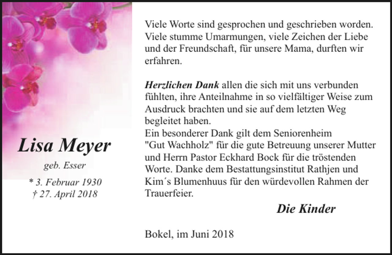 <p>Viele Worte sind gesprochen und geschrieben worden.<br />Viele stumme Umarmungen, viele Zeichen der Liebe<br />und der Freundschaft, für unsere Mama, durften wir<br />erfahren.</p><p>Lisa Meyer<br />geb. Esser<br />* 3. Februar 1930<br />† 27. April 2018</p><p>Herzlichen Dank allen die sich mit uns verbunden<br />fühlten, ihre Anteilnahme in so vielfältiger Weise zum<br />Ausdruck brachten und sie auf dem letzten Weg<br />begleitet haben.<br />Ein besonderer Dank gilt dem Seniorenheim<br />"Gut Wachholz" für die gute Betreuung unserer Mutter<br />und Herrn Pastor Eckhard Bock für die tröstenden<br />Worte. Danke dem Bestattungsinstitut Rathjen und<br />Kim´s Blumenhuus für den würdevollen Rahmen der<br />Trauerfeier.</p><p>Die Kinder<br />Bokel, im Juni 2018</p>