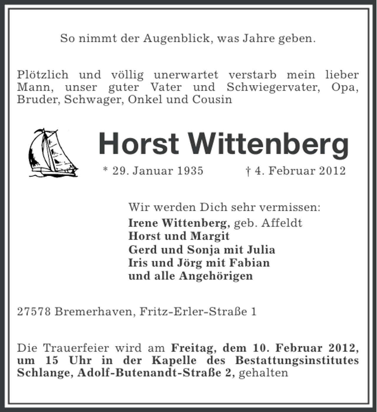 <p>So nimmt der Augenblick, was Jahre geben.<br />Plötzlich und völlig unerwartet verstarb mein lieber<br />Mann, unser guter Vater und Schwiegervater, Opa,<br />Bruder, Schwager, Onkel und Cousin</p><p>Horst Wittenberg<br />* 29. Januar 1935</p><p>† 4. Februar 2012</p><p>Wir werden Dich sehr vermissen:<br />Irene Wittenberg, geb. Affeldt<br />Horst und Margit<br />Gerd und Sonja mit Julia<br />Iris und Jörg mit Fabian<br />und alle Angehörigen<br />27578 Bremerhaven, Fritz-Erler-Straße 1<br />Die Trauerfeier wird am Freitag, dem 10. Februar 2012,<br />um 15 Uhr in der Kapelle des Bestattungsinstitutes<br />Schlange, Adolf-Butenandt-Straße 2, gehalten</p>