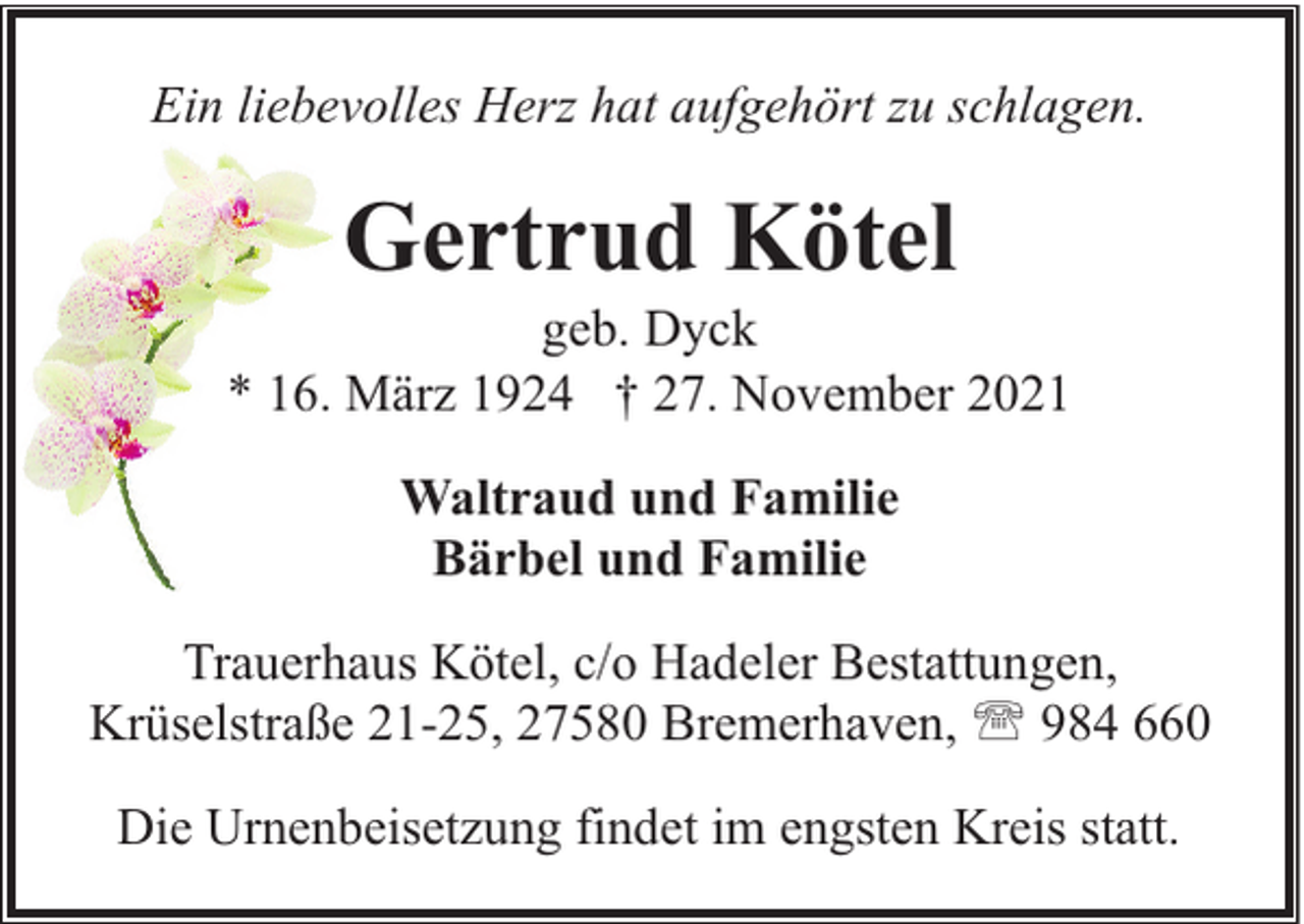 <p>Ein liebevolles Herz hat aufgehört zu schlagen.</p><p>Gertrud Kötel</p><p>geb. Dyck<br />* 16. März 1924 † 27. November 2021<br />Waltraud und Familie<br />Bärbel und Familie<br />Trauerhaus Kötel, c/o Hadeler Bestattungen,<br />Krüselstraße 21-25, 27580 Bremerhaven, ' 984 660<br />Die Urnenbeisetzung findet im engsten Kreis statt.</p>