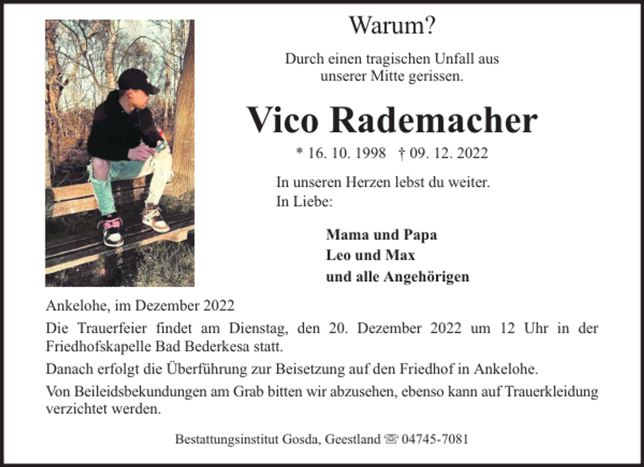 <p>Warum?<br />Durch einen tragischen Unfall aus<br />unserer Mitte gerissen.</p><p>Vico Rademacher<br />* 16. 10. 1998 † 09. 12. 2022</p><p>In unseren Herzen lebst du weiter.<br />In Liebe:<br />Mama und Papa<br />Leo und Max<br />und alle Angehörigen<br />Ankelohe, im Dezember 2022<br />Die Trauerfeier findet am Dienstag, den 20. Dezember 2022 um 12 Uhr in der<br />Friedhofskapelle Bad Bederkesa statt.<br />Danach erfolgt die Überführung zur Beisetzung auf den Friedhof in Ankelohe.<br />Von Beileidsbekundungen am Grab bitten wir abzusehen, ebenso kann auf Trauerkleidung<br />verzichtet werden.<br />Bestattungsinstitut Gosda, Geestland</p><p>04745-7081</p>