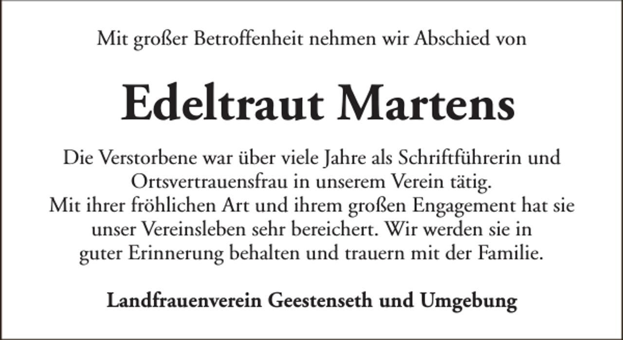 <p>Mit großer Betroffenheit nehmen wir Abschied von</p><p>Edeltraut Martens<br />Die Verstorbene war über viele Jahre als Schriftführerin und<br />Ortsvertrauensfrau in unserem Verein tätig.<br />Mit ihrer fröhlichen Art und ihrem großen Engagement hat sie<br />unser Vereinsleben sehr bereichert. Wir werden sie in<br />guter Erinnerung behalten und trauern mit der Familie.<br />Landfrauenverein Geestenseth und Umgebung</p>