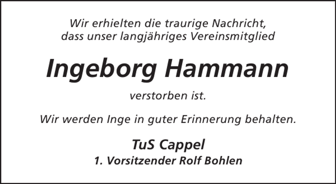 <p>Wir erhielten die traurige Nachricht,<br />dass unser langjähriges Vereinsmitglied</p><p>Ingeborg Hammann<br />verstorben ist.<br />Wir werden Inge in guter Erinnerung behalten.</p><p>TuS Cappel</p><p>1. Vorsitzender Rolf Bohlen</p>