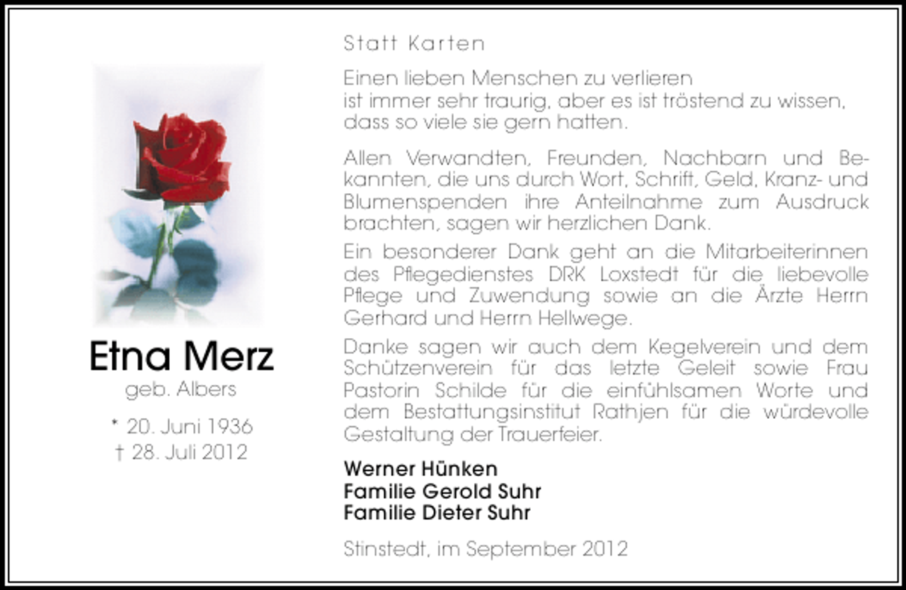 <p>Statt Kar ten<br />Einen lieben Menschen zu verlieren<br />ist immer sehr traurig, aber es ist tröstend zu wissen,<br />dass so viele sie gern hatten.</p><p>Etna Merz<br />geb. Albers</p><p>* 20. Juni 1936<br />† 28. Juli 2012</p><p>Allen Verwandten, Freunden, Nachbarn und Bekannten, die uns durch Wort, Schrift, Geld, Kranz- und<br />Blumenspenden ihre Anteilnahme zum Ausdruck<br />brachten, sagen wir herzlichen Dank.<br />Ein besonderer Dank geht an die Mitarbeiterinnen<br />des Pﬂegedienstes DRK Loxstedt für die liebevolle<br />Pﬂege und Zuwendung sowie an die Ärzte Herrn<br />Gerhard und Herrn Hellwege.<br />Danke sagen wir auch dem Kegelverein und dem<br />Schützenverein für das letzte Geleit sowie Frau<br />Pastorin Schilde für die einfühlsamen Worte und<br />dem Bestattungsinstitut Rathjen für die würdevolle<br />Gestaltung der Trauerfeier.<br />Werner Hünken<br />Familie Gerold Suhr<br />Familie Dieter Suhr<br />Stinstedt, im September 2012</p>