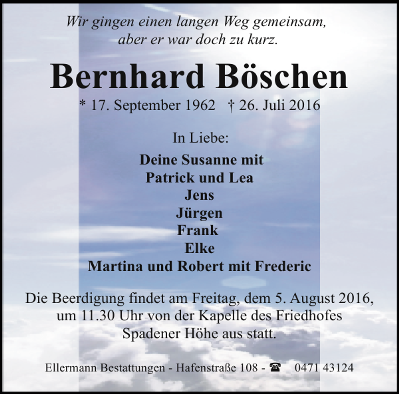 <p>Wir gingen einen langen Weg gemeinsam,<br />aber er war doch zu kurz.</p><p>Bernhard Böschen<br />* 17. September 1962 † 26. Juli 2016<br />In Liebe:<br />Deine Susanne mit<br />Patrick und Lea<br />Jens<br />Jürgen<br />Frank<br />Elke<br />Martina und Robert mit Frederic<br />Die Beerdigung findet am Freitag, dem 5. August 2016,<br />um 11.30 Uhr von der Kapelle des Friedhofes<br />Spadener Höhe aus statt.<br />Ellermann Bestattungen - Hafenstraße 108 - (</p><p>0471 43124</p>