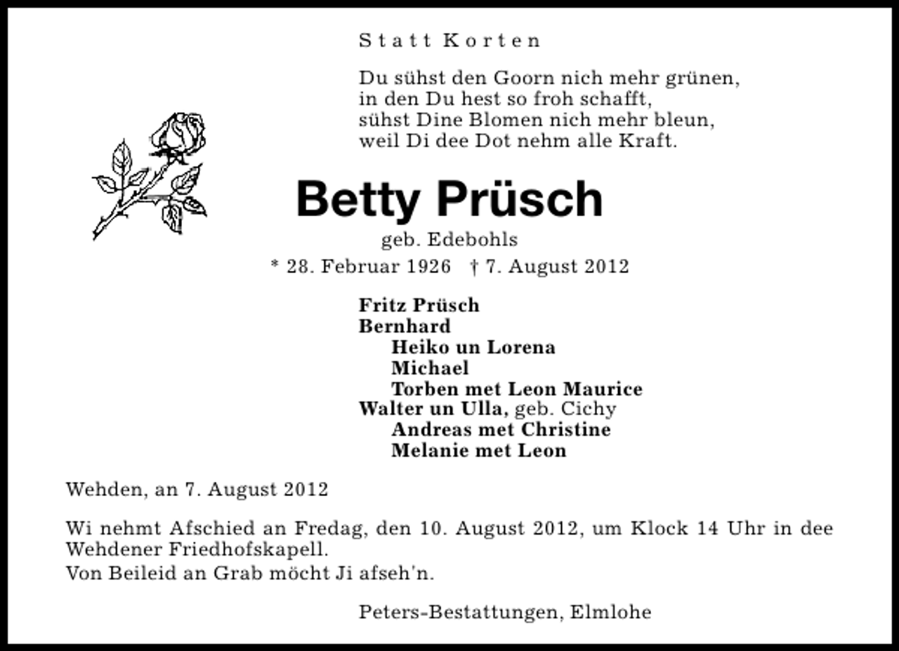 <p>Statt Korten<br />Du sühst den Goorn nich mehr grünen,<br />in den Du hest so froh schafft,<br />sühst Dine Blomen nich mehr bleun,<br />weil Di dee Dot nehm alle Kraft.</p><p>Betty Prüsch</p><p>geb. Edebohls<br />* 28. Februar 1926 † 7. August 2012<br />Fritz Prüsch<br />Bernhard<br />Heiko un Lorena<br />Michael<br />Torben met Leon Maurice<br />Walter un Ulla, geb. Cichy<br />Andreas met Christine<br />Melanie met Leon<br />Wehden, an 7. August 2012<br />Wi nehmt Afschied an Fredag, den 10. August 2012, um Klock 14 Uhr in dee<br />Wehdener Friedhofskapell.<br />Von Beileid an Grab möcht Ji afseh'n.<br />Peters-Bestattungen, Elmlohe</p>