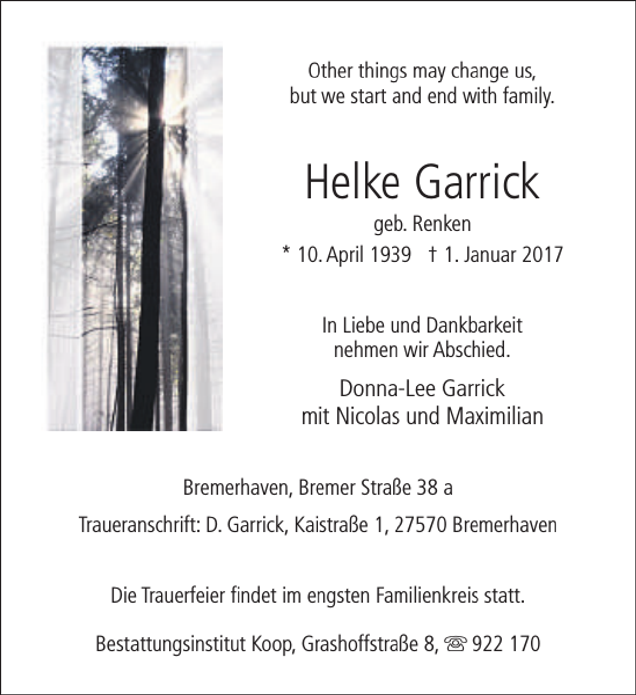 <p>Other things may change us,<br />but we start and end with family.</p>
<p>Helke Garrick</p>
<p>geb. Renken<br />* 10. April 1939 † 1. Januar 2017<br />In Liebe und Dankbarkeit<br />nehmen wir Abschied.</p>
<p>Donna-Lee Garrick<br />mit Nicolas und Maximilian<br />Bremerhaven, Bremer Straße 38 a<br />Traueranschrift: D. Garrick, Kaistraße 1, 27570 Bremerhaven<br />Die Trauerfeier findet im engsten Familienkreis statt.<br />Bestattungsinstitut Koop, Grashoffstraße 8, s 922 170</p>
