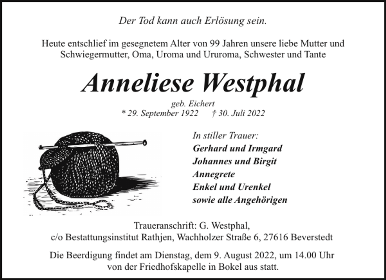 <p>Der Tod kann auch Erlösung sein.<br />Heute entschlief im gesegnetem Alter von 99 Jahren unsere liebe Mutter und<br />Schwiegermutter, Oma, Uroma und Ururoma, Schwester und Tante</p><p>Anneliese Westphal<br />geb. Eichert<br />* 29. September 1922<br />† 30. Juli 2022</p><p>In stiller Trauer:<br />Gerhard und Irmgard<br />Johannes und Birgit<br />Annegrete<br />Enkel und Urenkel<br />sowie alle Angehörigen<br />Traueranschrift: G. Westphal,<br />c/o Bestattungsinstitut Rathjen, Wachholzer Straße 6, 27616 Beverstedt<br />Die Beerdigung findet am Dienstag, dem 9. August 2022, um 14.00 Uhr<br />von der Friedhofskapelle in Bokel aus statt.</p>