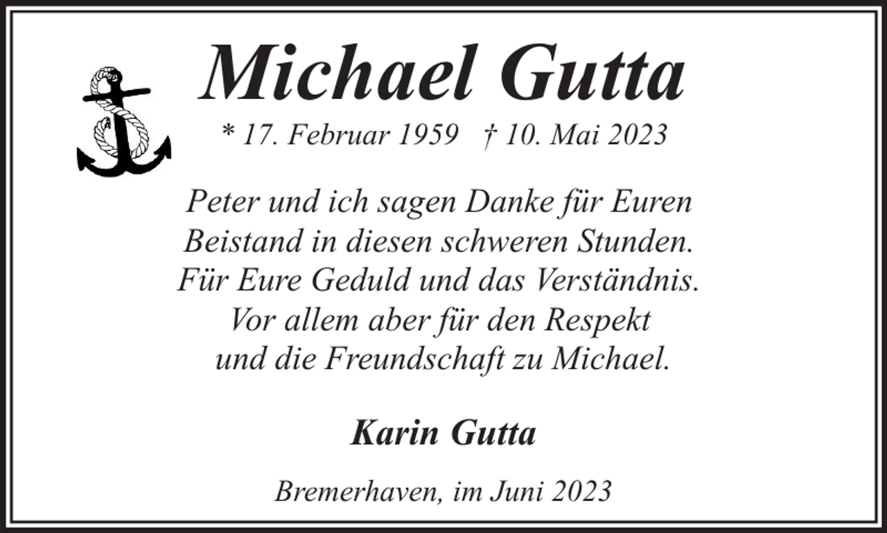 <p>Michael Gutta<br />* 17. Februar 1959 † 10. Mai 2023</p><p>Peter und ich sagen Danke für Euren<br />Beistand in diesen schweren Stunden.<br />Für Eure Geduld und das Verständnis.<br />Vor allem aber für den Respekt<br />und die Freundschaft zu Michael.</p><p>Karin Gutta<br />Bremerhaven, im Juni 2023</p>