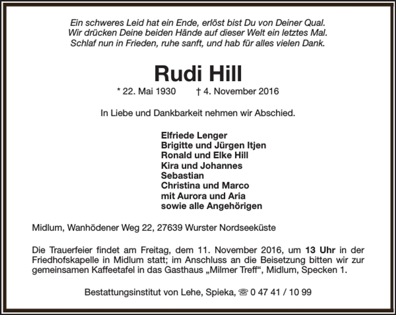 <p>Ein schweres Leid hat ein Ende, erlöst bist Du von Deiner Qual.<br />Wir drücken Deine beiden Hände auf dieser Welt ein letztes Mal.<br />Schlaf nun in Frieden, ruhe sanft, und hab für alles vielen Dank.</p><p>Rudi Hill</p><p>* 22. Mai 1930</p><p>† 4. November 2016</p><p>In Liebe und Dankbarkeit nehmen wir Abschied.<br />Elfriede Lenger<br />Brigitte und Jürgen Itjen<br />Ronald und Elke Hill<br />Kira und Johannes<br />Sebastian<br />Christina und Marco<br />mit Aurora und Aria<br />sowie alle Angehörigen<br />Midlum, Wanhödener Weg 22, 27639 Wurster Nordseeküste<br />Die Trauerfeier findet am Freitag, dem 11. November 2016, um 13 Uhr in der<br />Friedhofskapelle in Midlum statt; im Anschluss an die Beisetzung bitten wir zur<br />gemeinsamen Kaffeetafel in das Gasthaus „Milmer Treff“, Midlum, Specken 1.<br />Bestattungsinstitut von Lehe, Spieka, s 0 47 41 / 10 99</p>
