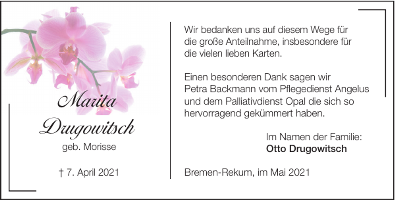 <p>Wir bedanken uns auf diesem Wege für<br />die große Anteilnahme, insbesondere für<br />die vielen lieben Karten.</p><p>Marita<br />Drugowitsch<br />geb. Morisse<br />† 7. April 2021</p><p>Einen besonderen Dank sagen wir<br />Petra Backmann vom Pﬂegedienst Angelus<br />und dem Palliativdienst Opal die sich so<br />hervorragend gekümmert haben.<br />Im Namen der Familie:<br />Otto Drugowitsch<br />Bremen-Rekum, im Mai 2021</p>
