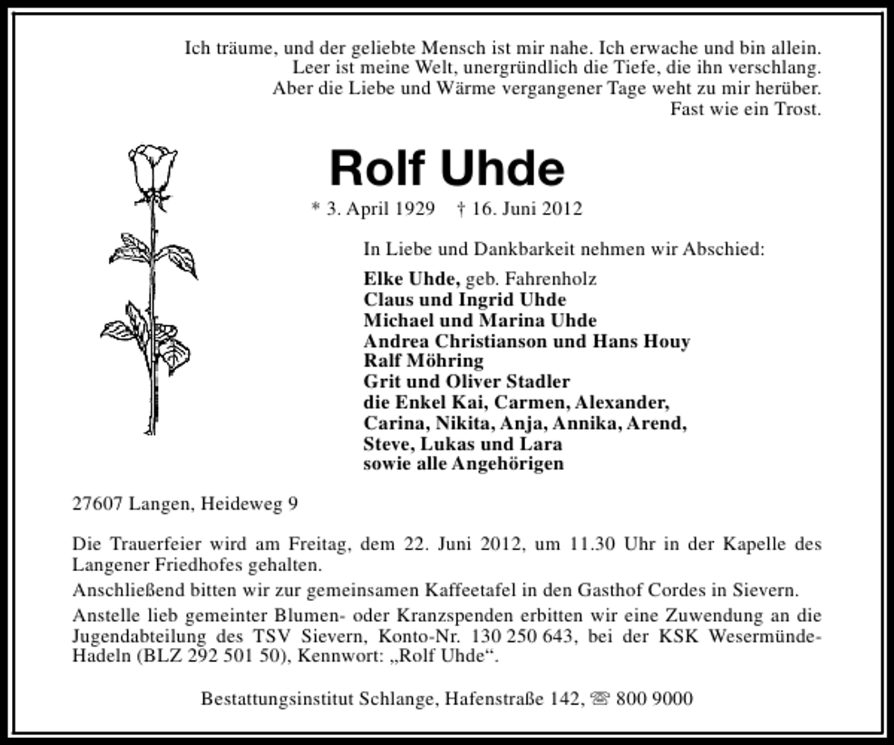 <p>Ich träume, und der geliebte Mensch ist mir nahe. Ich erwache und bin allein.<br />Leer ist meine Welt, unergründlich die Tiefe, die ihn verschlang.<br />Aber die Liebe und Wärme vergangener Tage weht zu mir herüber.<br />Fast wie ein Trost.</p>
<p>Rolf Uhde</p>
<p>* 3. April 1929</p>
<p>† 16. Juni 2012</p>
<p>In Liebe und Dankbarkeit nehmen wir Abschied:<br />Elke Uhde, geb. Fahrenholz<br />Claus und Ingrid Uhde<br />Michael und Marina Uhde<br />Andrea Christianson und Hans Houy<br />Ralf Möhring<br />Grit und Oliver Stadler<br />die Enkel Kai, Carmen, Alexander,<br />Carina, Nikita, Anja, Annika, Arend,<br />Steve, Lukas und Lara<br />sowie alle Angehörigen<br />27607 Langen, Heideweg 9<br />Die Trauerfeier wird am Freitag, dem 22. Juni 2012, um 11.30 Uhr in der Kapelle des<br />Langener Friedhofes gehalten.<br />Anschließend bitten wir zur gemeinsamen Kaffeetafel in den Gasthof Cordes in Sievern.<br />Anstelle lieb gemeinter Blumen- oder Kranzspenden erbitten wir eine Zuwendung an die<br />Jugendabteilung des TSV Sievern, Konto-Nr. 130 250 643, bei der KSK WesermündeHadeln (BLZ 292 501 50), Kennwort: „Rolf Uhde“.<br />Bestattungsinstitut Schlange, Hafenstraße 142, s 800 9000</p>