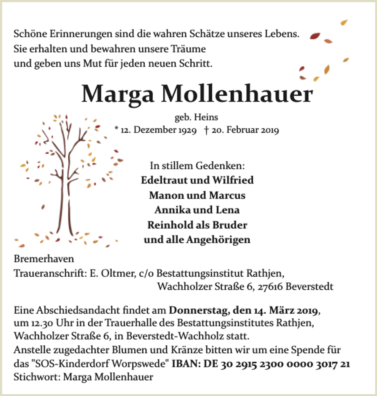<p>Schöne Erinnerungen sind die wahren Schätze unseres Lebens.<br />Sie erhalten und bewahren unsere Träume<br />und geben uns Mut für jeden neuen Schritt.</p><p>Marga Mollenhauer<br />geb. Heins<br />* 12. Dezember 1929 † 20. Februar 2019</p><p>In stillem Gedenken:<br />Edeltraut und Wilfried<br />Manon und Marcus<br />Annika und Lena<br />Reinhold als Bruder<br />und alle Angehörigen<br />Bremerhaven<br />Traueranschrift: E. Oltmer, c/o Bestattungsinstitut Rathjen,<br />Wachholzer Straße 6, 27616 Beverstedt<br />Eine Abschiedsandacht ﬁndet am Donnerstag, den 14. März 2019,<br />um 12.30 Uhr in der Trauerhalle des Bestattungsinstitutes Rathjen,<br />Wachholzer Straße 6, in Beverstedt­Wachholz statt.<br />Anstelle zugedachter Blumen und Kränze bitten wir um eine Spende für<br />das "SOS­Kinderdorf Worpswede" IBAN: DE 30 2915 2300 3017 21<br />Stichwort: Marga Mollenhauer</p>