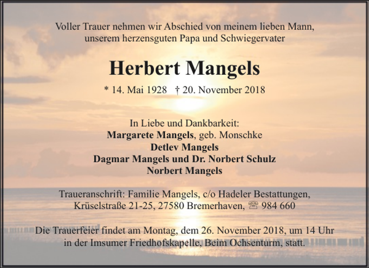 <p>Voller Trauer nehmen wir Abschied von meinem lieben Mann,<br />unserem herzensguten Papa und Schwiegervater</p><p>Herbert Mangels<br />* 14. Mai 1928 † 20. November 2018<br />In Liebe und Dankbarkeit:<br />Margarete Mangels, geb. Monschke<br />Detlev Mangels<br />Dagmar Mangels und Dr. Norbert Schulz<br />Norbert Mangels<br />Traueranschrift: Familie Mangels, c/o Hadeler Bestattungen,<br />Krüselstraße 21-25, 27580 Bremerhaven, ' 984 660<br />Die Trauerfeier findet am Montag, dem 26. November 2018, um 14 Uhr<br />in der Imsumer Friedhofskapelle, Beim Ochsenturm, statt.</p>