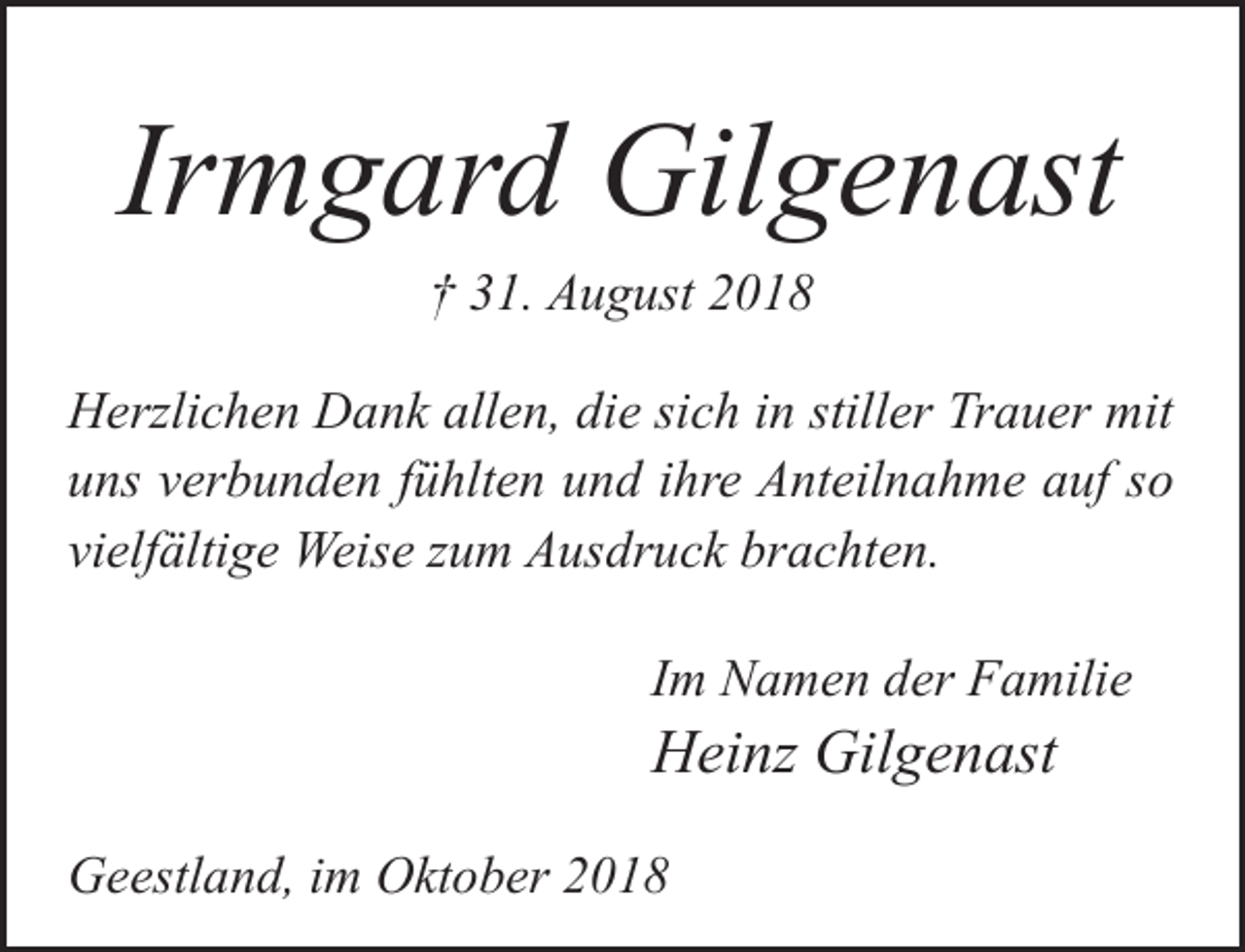 <p>Irmgard Gilgenast<br />† 31. August 2018</p>
<p>Herzlichen Dank allen, die sich in stiller Trauer mit<br />uns verbunden fühlten und ihre Anteilnahme auf so<br />vielfältige Weise zum Ausdruck brachten.<br />Im Namen der Familie</p>
<p>Heinz Gilgenast</p>
<p>Geestland, im Oktober 2018</p>