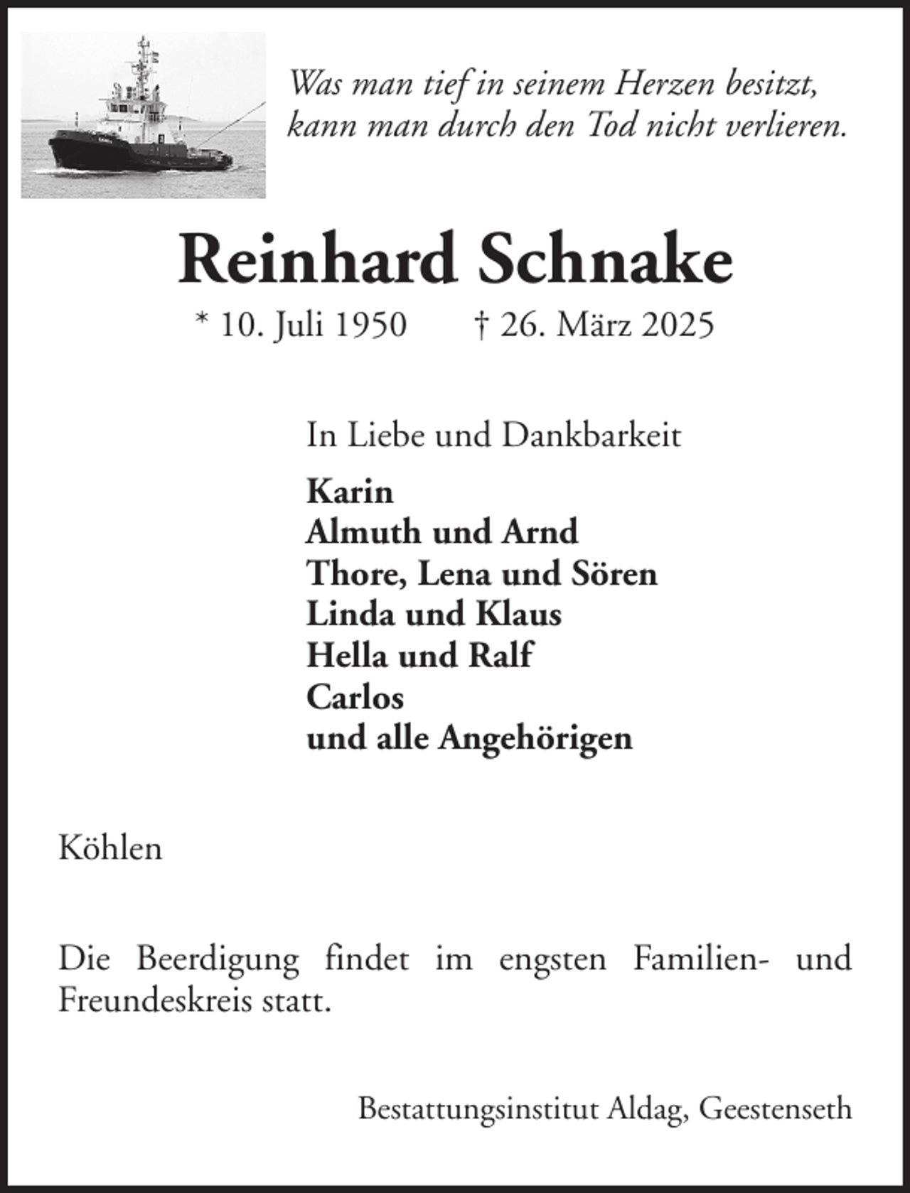 <p>Was man tief in seinem Herzen besitzt,<br />kann man durch den Tod nicht verlieren.</p><p>Reinhard Schnake<br />* 10. Juli 1950</p><p>† 26. März 2025</p><p>In Liebe und Dankbarkeit<br />Karin<br />Almuth und Arnd<br />Thore, Lena und Sören<br />Linda und Klaus<br />Hella und Ralf<br />Carlos<br />und alle Angehörigen<br />Köhlen<br />Die Beerdigung findet im engsten Familien- und<br />Freundeskreis statt.<br />Bestattungsinstitut Aldag, Geestenseth</p>