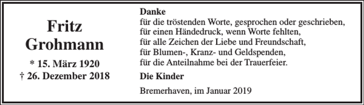 <p>Fritz<br />Grohmann<br />* 15. März 1920<br />† 26. Dezember 2018</p><p>Danke<br />für die tröstenden Worte, gesprochen oder geschrieben,<br />für einen Händedruck, wenn Worte fehlten,<br />für alle Zeichen der Liebe und Freundschaft,<br />für Blumen-, Kranz- und Geldspenden,<br />für die Anteilnahme bei der Trauerfeier.<br />Die Kinder<br />Bremerhaven, im Januar 2019</p>