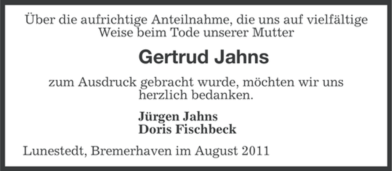 <p>Über die aufrichtige Anteilnahme, die uns auf vielfältige<br />Weise beim Tode unserer Mutter</p><p>Gertrud Jahns<br />zum Ausdruck gebracht wurde, möchten wir uns<br />herzlich bedanken.<br />Jürgen Jahns<br />Doris Fischbeck<br />Lunestedt, Bremerhaven im August 2011</p>