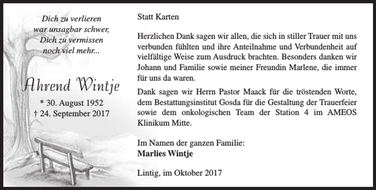 <p>Dich zu verlieren<br />war unsagbar schwer,<br />Dich zu vermissen<br />noch viel mehr...</p><p>Ahrend Wintje<br />* 30. August 1952<br />† 24. September 2017</p><p>Statt Karten<br />Herzlichen Dank sagen wir allen, die sich in stiller Trauer mit uns<br />verbunden fühlten und ihre Anteilnahme und Verbundenheit auf<br />vielfältige Weise zum Ausdruck brachten. Besonders danken wir<br />Johann und Familie sowie meiner Freundin Marlene, die immer<br />für uns da waren.<br />Dank sagen wir Herrn Pastor Maack für die tröstenden Worte,<br />dem Bestattungsinstitut Gosda für die Gestaltung der Trauerfeier<br />sowie dem onkologischen Team der Station 4 im AMEOS<br />Klinikum Mitte.<br />Im Namen der ganzen Familie:<br />Marlies Wintje<br />Lintig, im Oktober 2017</p>