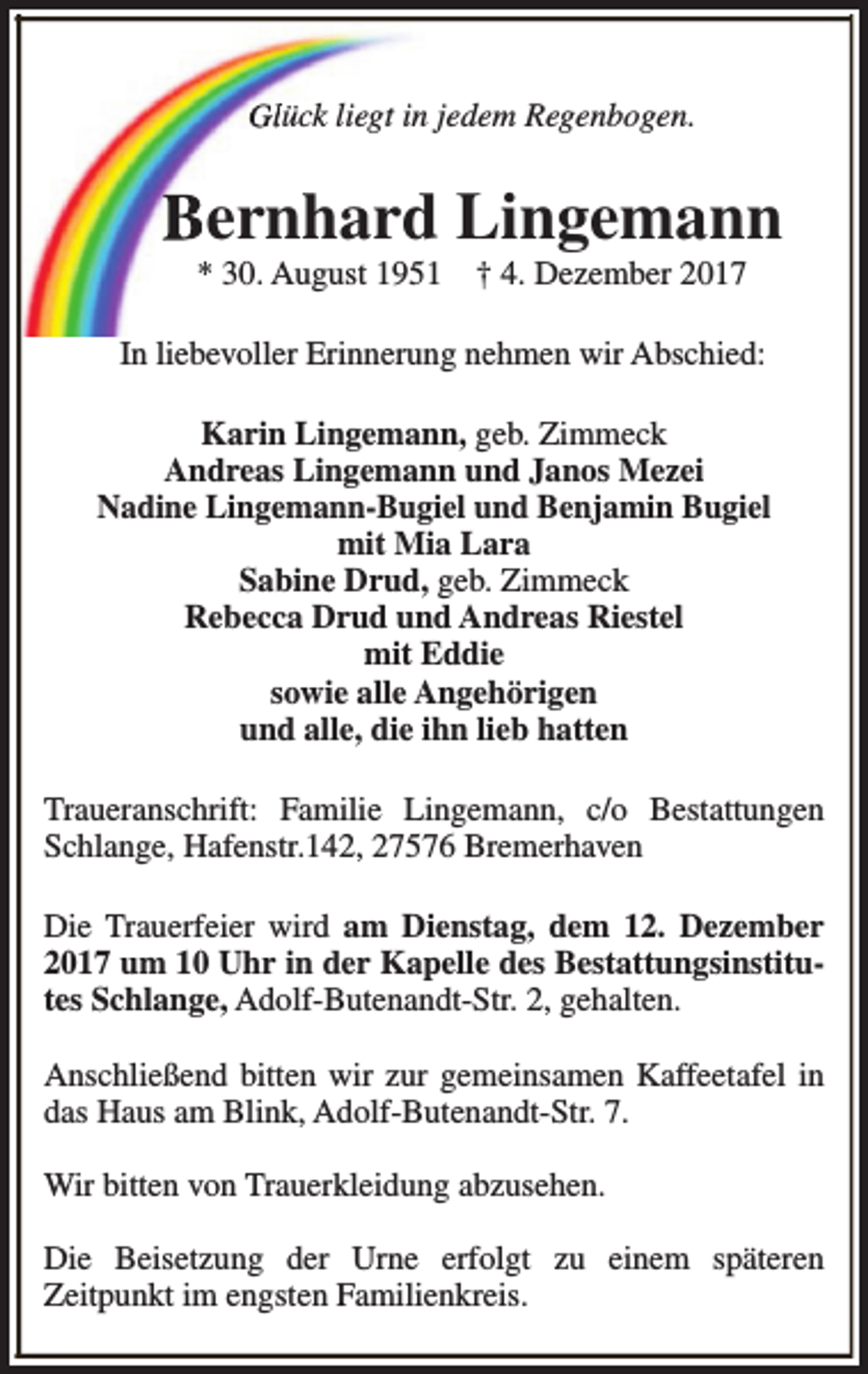 <p>Glück liegt in jedem Regenbogen.</p><p>Bernhard Lingemann<br />* 30. August 1951</p><p>† 4. Dezember 2017</p><p>In liebevoller Erinnerung nehmen wir Abschied:<br />Karin Lingemann, geb. Zimmeck<br />Andreas Lingemann und Janos Mezei<br />Nadine Lingemann-Bugiel und Benjamin Bugiel<br />mit Mia Lara<br />Sabine Drud, geb. Zimmeck<br />Rebecca Drud und Andreas Riestel<br />mit Eddie<br />sowie alle Angehörigen<br />und alle, die ihn lieb hatten<br />Traueranschrift: Familie Lingemann, c/o Bestattungen<br />Schlange, Hafenstr.142, 27576 Bremerhaven<br />Die Trauerfeier wird am Dienstag, dem 12. Dezember<br />2017 um 10 Uhr in der Kapelle des Bestattungsinstitutes Schlange, Adolf-Butenandt-Str. 2, gehalten.<br />Anschließend bitten wir zur gemeinsamen Kaffeetafel in<br />das Haus am Blink, Adolf-Butenandt-Str. 7.<br />Wir bitten von Trauerkleidung abzusehen.<br />Die Beisetzung der Urne erfolgt zu einem späteren<br />Zeitpunkt im engsten Familienkreis.</p>