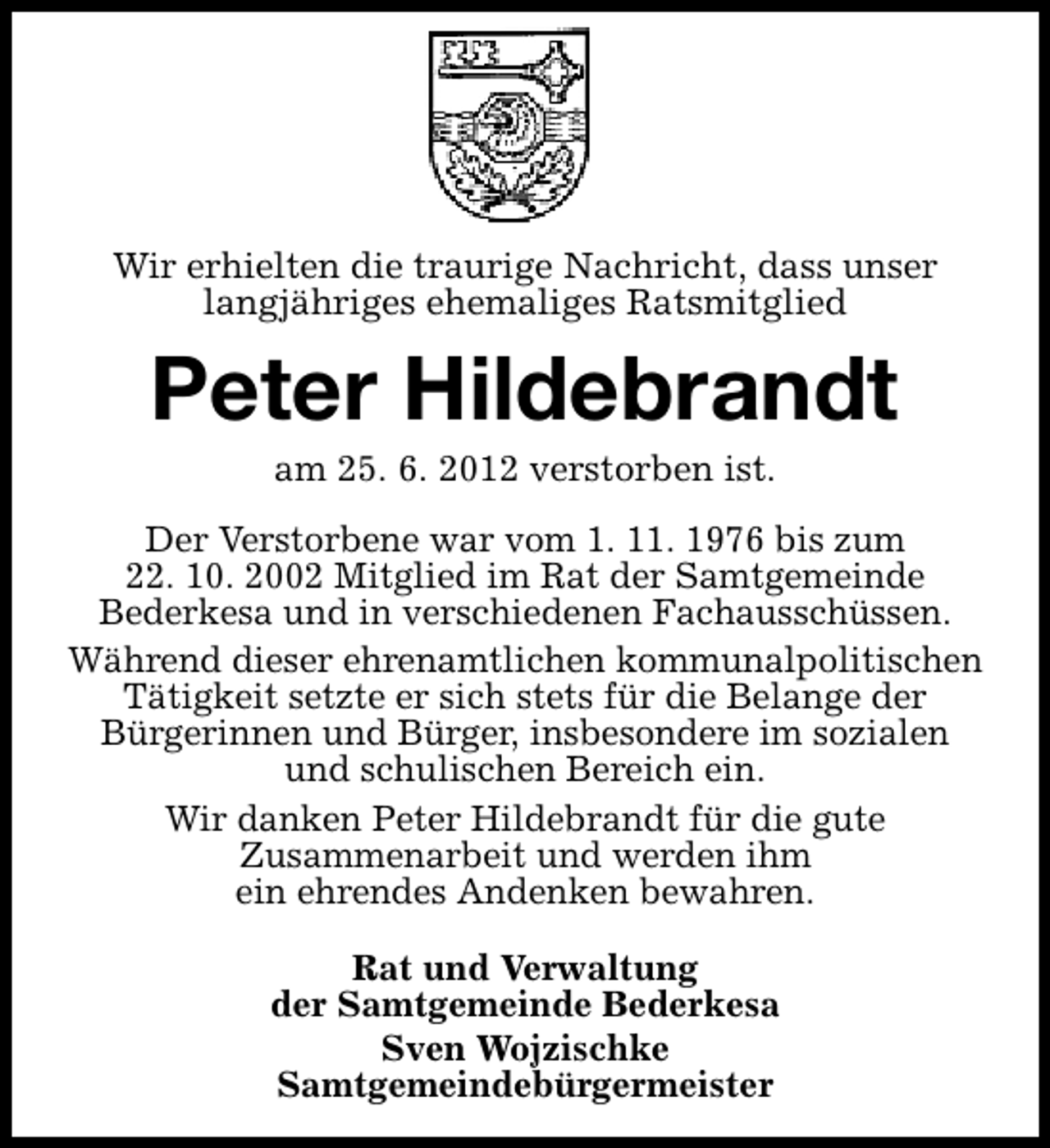 <p>Wir erhielten die traurige Nachricht, dass unser<br />langjähriges ehemaliges Ratsmitglied</p><p>Peter Hildebrandt<br />am 25. 6. 2012 verstorben ist.</p><p>Der Verstorbene war vom 1. 11. 1976 bis zum<br />22. 10. 2002 Mitglied im Rat der Samtgemeinde<br />Bederkesa und in verschiedenen Fachausschüssen.<br />Während dieser ehrenamtlichen kommunalpolitischen<br />Tätigkeit setzte er sich stets für die Belange der<br />Bürgerinnen und Bürger, insbesondere im sozialen<br />und schulischen Bereich ein.<br />Wir danken Peter Hildebrandt für die gute<br />Zusammenarbeit und werden ihm<br />ein ehrendes Andenken bewahren.<br />Rat und Verwaltung<br />der Samtgemeinde Bederkesa<br />Sven Wojzischke<br />Samtgemeindebürgermeister</p>