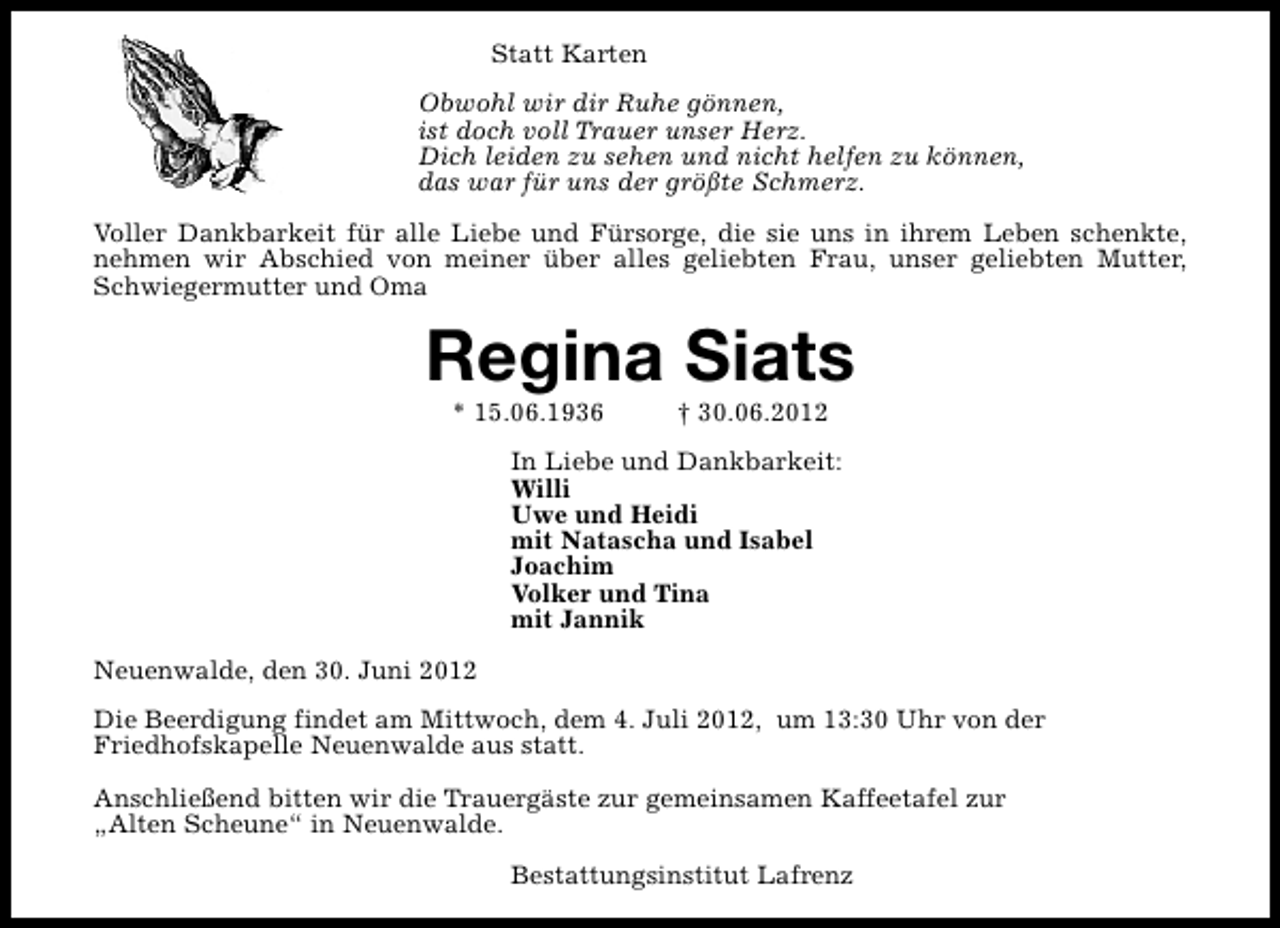 <p>Statt Karten<br />Obwohl wir dir Ruhe gönnen,<br />ist doch voll Trauer unser Herz.<br />Dich leiden zu sehen und nicht helfen zu können,<br />das war für uns der größte Schmerz.<br />Voller Dankbarkeit für alle Liebe und Fürsorge, die sie uns in ihrem Leben schenkte,<br />nehmen wir Abschied von meiner über alles geliebten Frau, unser geliebten Mutter,<br />Schwiegermutter und Oma</p><p>Regina Siats<br />* 15.06.1936</p><p>† 30.06.2012</p><p>In Liebe und Dankbarkeit:<br />Willi<br />Uwe und Heidi<br />mit Natascha und Isabel<br />Joachim<br />Volker und Tina<br />mit Jannik<br />Neuenwalde, den 30. Juni 2012<br />Die Beerdigung findet am Mittwoch, dem 4. Juli 2012, um 13:30 Uhr von der<br />Friedhofskapelle Neuenwalde aus statt.<br />Anschließend bitten wir die Trauergäste zur gemeinsamen Kaffeetafel zur<br />„Alten Scheune“ in Neuenwalde.<br />Bestattungsinstitut Lafrenz</p>
