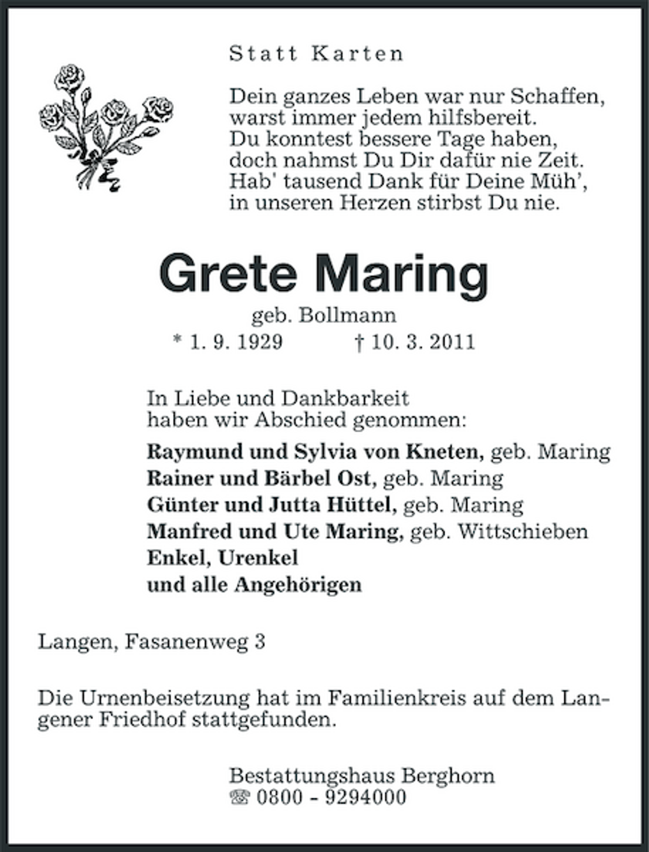 <p>Statt Karten Dein ganzes Leben war nur Schaffen, warst immer jedem hilfsbereit. Du konntest bessere Tage haben, doch nahmst Du Dir dafür nie Zeit. Hab' tausend Dank für Deine Müh’, in unseren Herzen stirbst Du nie.</p><p>Grete Maring<br />geb. Bollmann * 1. 9. 1929 † 10. 3. 2011 In Liebe und Dankbarkeit haben wir Abschied genommen: Raymund und Sylvia von Kneten, geb. Maring Rainer und Bärbel Ost, geb. Maring Günter und Jutta Hüttel, geb. Maring Manfred und Ute Maring, geb. Wittschieben Enkel, Urenkel und alle Angehörigen Langen, Fasanenweg 3 Die Urnenbeisetzung hat im Familienkreis auf dem Langener Friedhof stattgefunden. Bestattungshaus Berghorn 0800 - 9294000</p>
