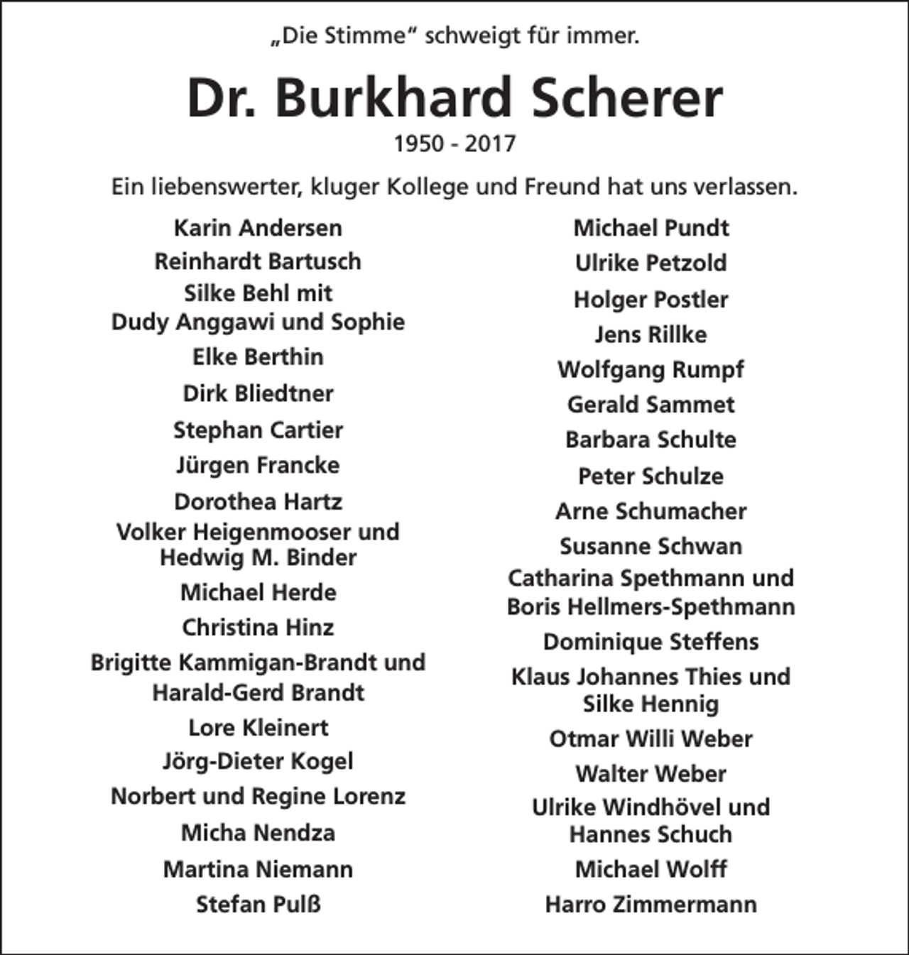 <p>„Die Stimme“ schweigt für immer.</p>
<p>Dr. Burkhard Scherer<br />1950 - 2017</p>
<p>Ein liebenswerter, kluger Kollege und Freund hat uns verlassen.<br />Karin Andersen<br />Reinhardt Bartusch<br />Silke Behl mit<br />Dudy Anggawi und Sophie<br />Elke Berthin<br />Dirk Bliedtner<br />Stephan Cartier<br />Jürgen Francke<br />Dorothea Hartz<br />Volker Heigenmooser und<br />Hedwig M. Binder<br />Michael Herde<br />Christina Hinz<br />Brigitte Kammigan-Brandt und<br />Harald-Gerd Brandt<br />Lore Kleinert<br />Jörg-Dieter Kogel</p>
<p>Michael Pundt<br />Ulrike Petzold<br />Holger Postler<br />Jens Rillke<br />Wolfgang Rumpf<br />Gerald Sammet<br />Barbara Schulte<br />Peter Schulze<br />Arne Schumacher<br />Susanne Schwan<br />Catharina Spethmann und<br />Boris Hellmers-Spethmann<br />Dominique Steffens<br />Klaus Johannes Thies und<br />Silke Hennig<br />Otmar Willi Weber</p>
<p>Micha Nendza</p>
<p>Walter Weber<br />Ulrike Windhövel und<br />Hannes Schuch</p>
<p>Martina Niemann</p>
<p>Michael Wolff</p>
<p>Stefan Pulß</p>
<p>Harro Zimmermann</p>
<p>Norbert und Regine Lorenz</p>