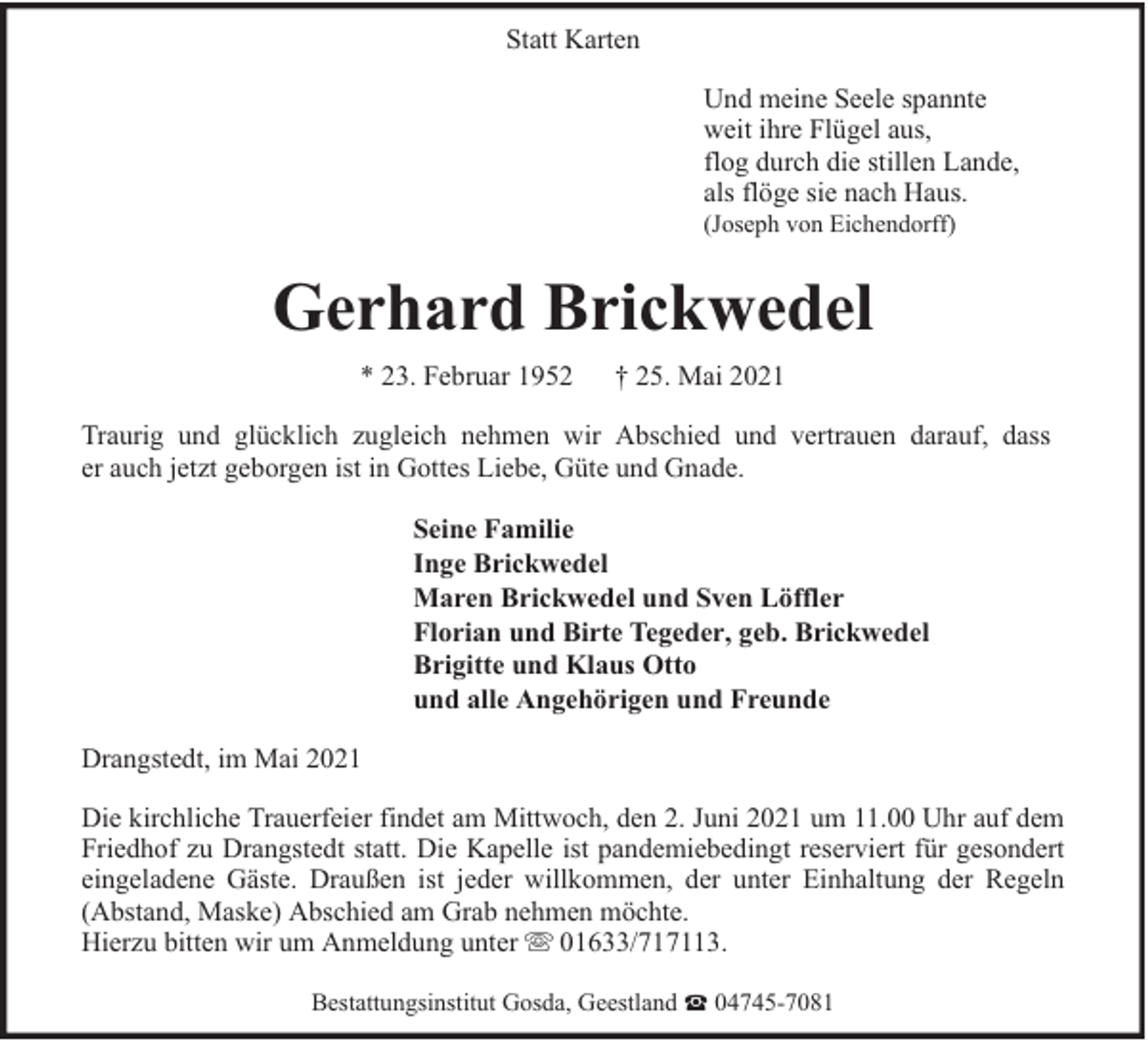 <p>Statt Karten<br />Und meine Seele spannte<br />weit ihre Flügel aus,<br />flog durch die stillen Lande,<br />als flöge sie nach Haus.</p><p>(Joseph von Eichendorff)</p><p>Gerhard Brickwedel<br />* 23. Februar 1952</p><p>† 25. Mai 2021</p><p>Traurig und glücklich zugleich nehmen wir Abschied und vertrauen darauf, dass<br />er auch jetzt geborgen ist in Gottes Liebe, Güte und Gnade.<br />Seine Familie<br />Inge Brickwedel<br />Maren Brickwedel und Sven Löffler<br />Florian und Birte Tegeder, geb. Brickwedel<br />Brigitte und Klaus Otto<br />und alle Angehörigen und Freunde<br />Drangstedt, im Mai 2021<br />Die kirchliche Trauerfeier findet am Mittwoch, den 2. Juni 2021 um 11.00 Uhr auf dem<br />Friedhof zu Drangstedt statt. Die Kapelle ist pandemiebedingt reserviert für gesondert<br />eingeladene Gäste. Draußen ist jeder willkommen, der unter Einhaltung der Regeln<br />(Abstand, Maske) Abschied am Grab nehmen möchte.<br />Hierzu bitten wir um Anmeldung unter 01633/717113.<br />Bestattungsinstitut Gosda, Geestland ట 04745-7081</p>