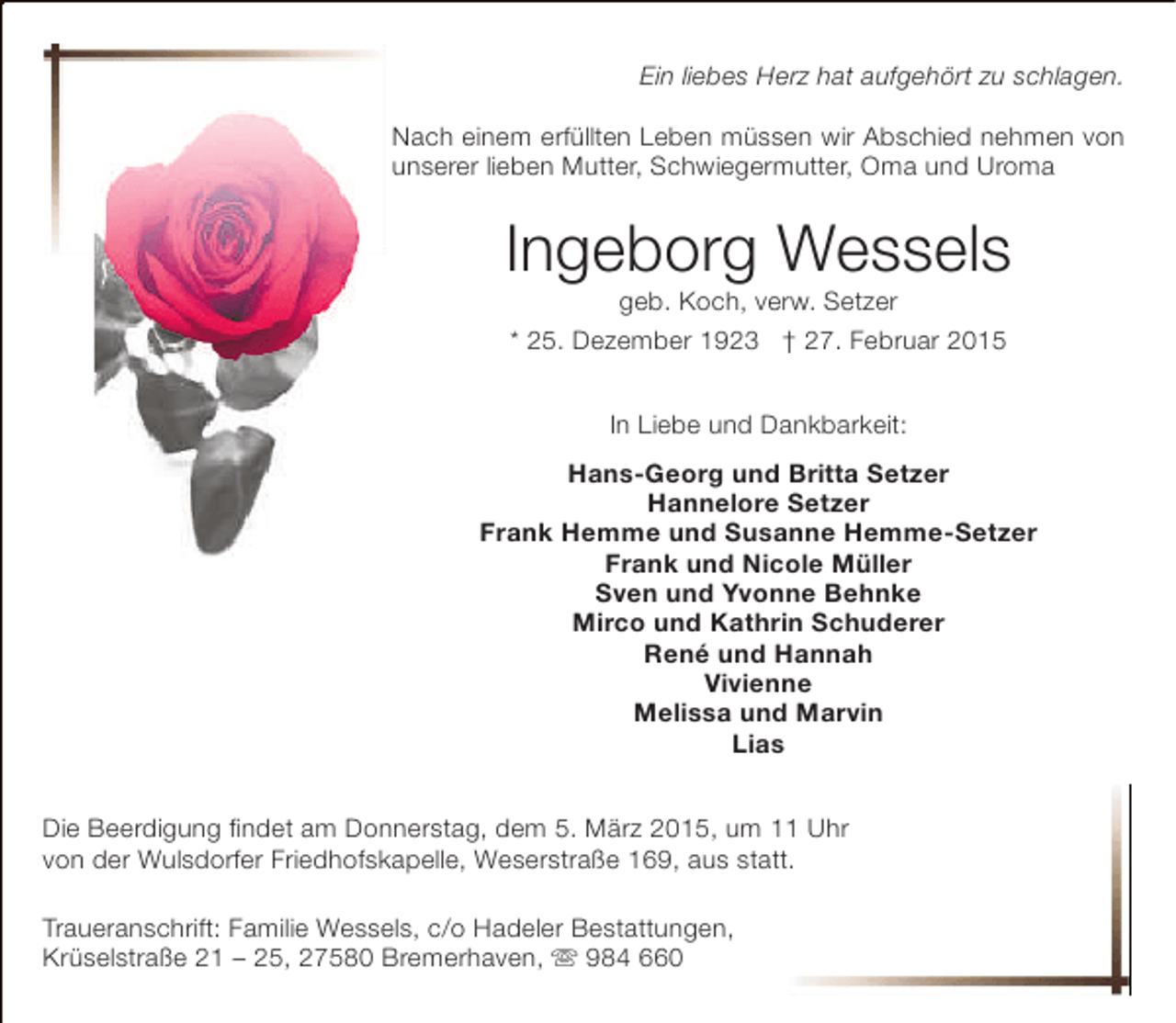<p>Ein liebes Herz hat aufgehört zu schlagen.<br />Nach einem erfüllten Leben müssen wir Abschied nehmen von<br />unserer lieben Mutter, Schwiegermutter, Oma und Uroma</p><p>Ingeborg Wessels<br />geb. Koch, verw. Setzer<br />* 25. Dezember 1923 † 27. Februar 2015<br />In Liebe und Dankbarkeit:<br />Hans-Georg und Britta Setzer<br />Hannelore Setzer<br />Frank Hemme und Susanne Hemme-Setzer<br />Frank und Nicole Müller<br />Sven und Yvonne Behnke<br />Mirco und Kathrin Schuderer<br />René und Hannah<br />Vivienne<br />Melissa und Marvin<br />Lias<br />Die Beerdigung findet am Donnerstag, dem 5. März 2015, um 11 Uhr<br />von der Wulsdorfer Friedhofskapelle, Weserstraße 169, aus statt.<br />t<br />Traueranschrift: Familie Wessels, c/o Hadeler Bestattungen,<br />Krüselstraße 21 – 25, 27580 Bremerhaven,  984 660</p>