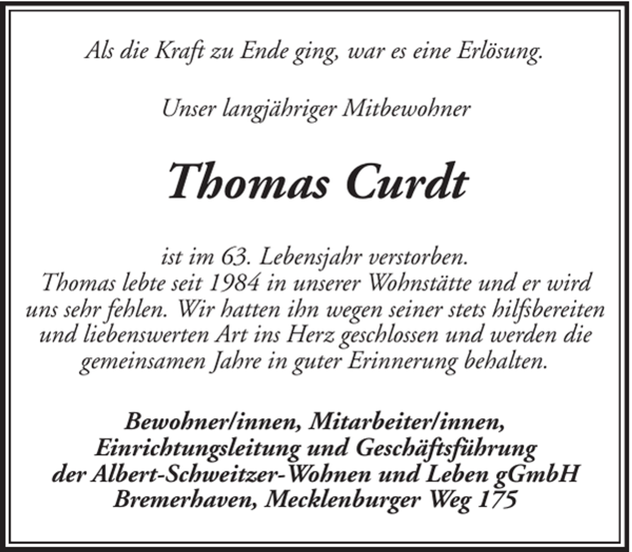 <p>Als die Kraft zu Ende ging, war es eine Erlösung.<br />Unser langjähriger Mitbewohner</p><p>Thomas Curdt<br />ist im 63. Lebensjahr verstorben.<br />Thomas lebte seit 1984 in unserer Wohnstätte und er wird<br />uns sehr fehlen. Wir hatten ihn wegen seiner stets hilfsbereiten<br />und liebenswerten Art ins Herz geschlossen und werden die<br />gemeinsamen Jahre in guter Erinnerung behalten.<br />Bewohner/innen, Mitarbeiter/innen,<br />Einrichtungsleitung und Geschäftsführung<br />der Albert-Schweitzer-Wohnen und Leben gGmbH<br />Bremerhaven, Mecklenburger Weg 175</p>