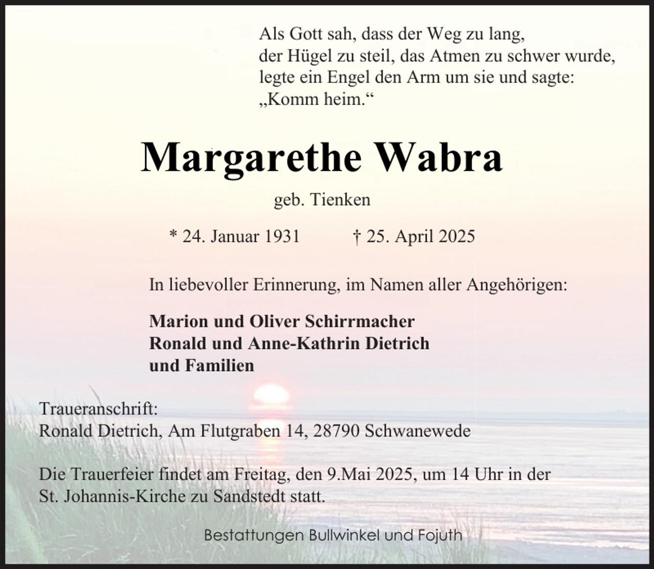<p>Als Gott sah, dass der Weg zu lang,<br />der Hügel zu steil, das Atmen zu schwer wurde,<br />legte ein Engel den Arm um sie und sagte:<br />„Komm heim.“</p><p>Margarethe Wabra<br />geb. Tienken<br />* 24. Januar 1931</p><p>† 25. April 2025</p><p>In liebevoller Erinnerung, im Namen aller Angehörigen:<br />Marion und Oliver Schirrmacher<br />Ronald und Anne-Kathrin Dietrich<br />und Familien<br />Traueranschrift:<br />Ronald Dietrich, Am Flutgraben 14, 28790 Schwanewede<br />Die Trauerfeier findet am Freitag, den 9.Mai 2025, um 14 Uhr in der<br />St. Johannis-Kirche zu Sandstedt statt.<br />Bestattungen Bullwinkel und Fojuth</p>